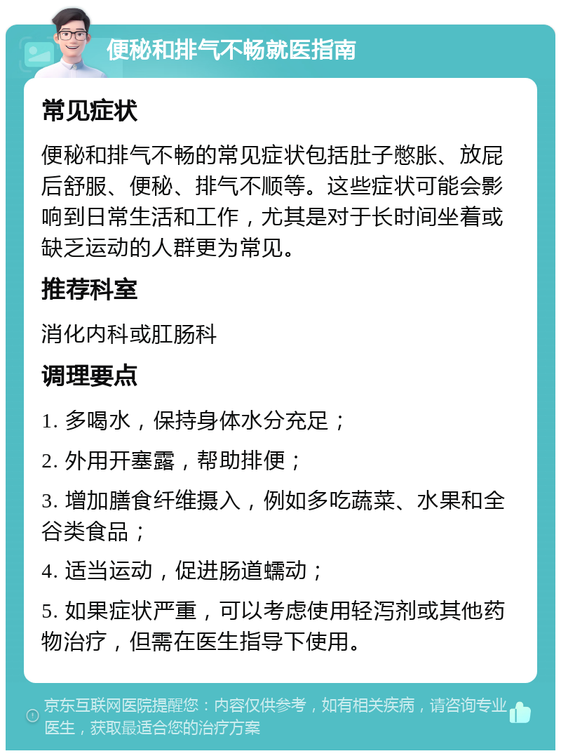 便秘和排气不畅就医指南 常见症状 便秘和排气不畅的常见症状包括肚子憋胀、放屁后舒服、便秘、排气不顺等。这些症状可能会影响到日常生活和工作，尤其是对于长时间坐着或缺乏运动的人群更为常见。 推荐科室 消化内科或肛肠科 调理要点 1. 多喝水，保持身体水分充足； 2. 外用开塞露，帮助排便； 3. 增加膳食纤维摄入，例如多吃蔬菜、水果和全谷类食品； 4. 适当运动，促进肠道蠕动； 5. 如果症状严重，可以考虑使用轻泻剂或其他药物治疗，但需在医生指导下使用。