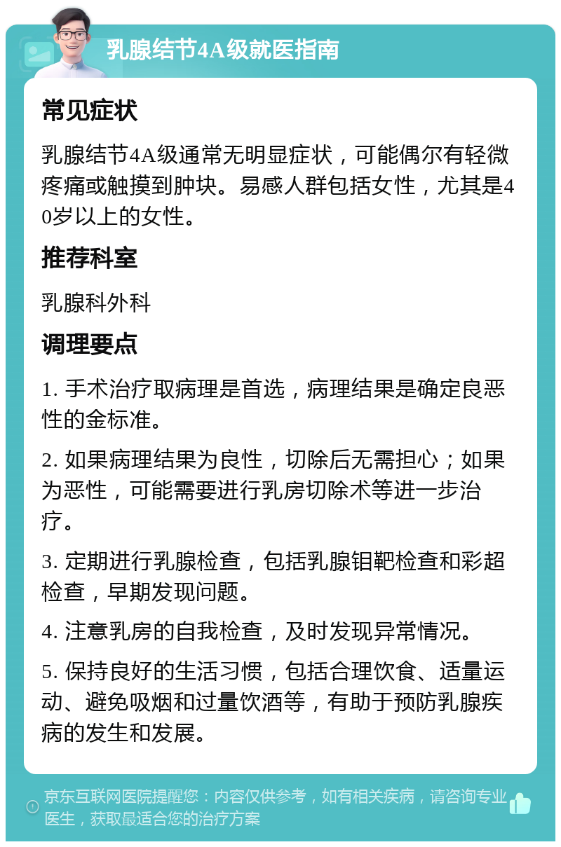 乳腺结节4A级就医指南 常见症状 乳腺结节4A级通常无明显症状，可能偶尔有轻微疼痛或触摸到肿块。易感人群包括女性，尤其是40岁以上的女性。 推荐科室 乳腺科外科 调理要点 1. 手术治疗取病理是首选，病理结果是确定良恶性的金标准。 2. 如果病理结果为良性，切除后无需担心；如果为恶性，可能需要进行乳房切除术等进一步治疗。 3. 定期进行乳腺检查，包括乳腺钼靶检查和彩超检查，早期发现问题。 4. 注意乳房的自我检查，及时发现异常情况。 5. 保持良好的生活习惯，包括合理饮食、适量运动、避免吸烟和过量饮酒等，有助于预防乳腺疾病的发生和发展。