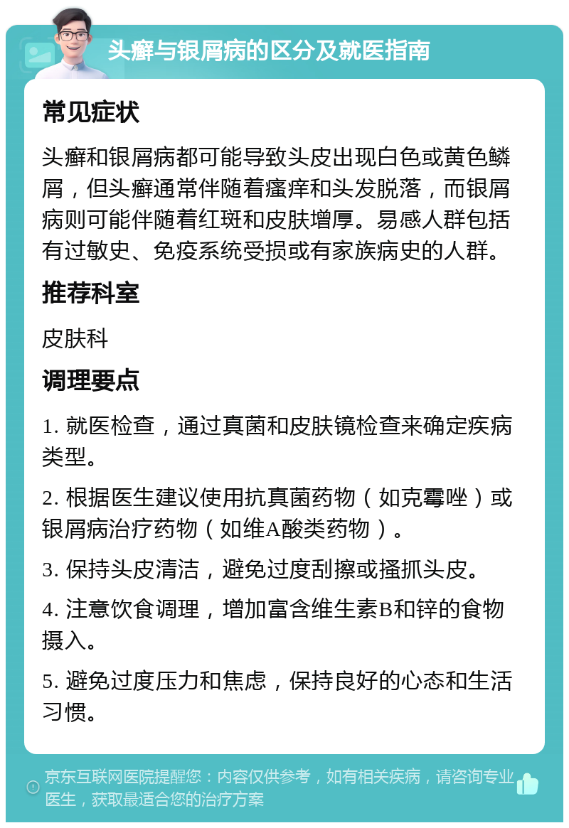 头癣与银屑病的区分及就医指南 常见症状 头癣和银屑病都可能导致头皮出现白色或黄色鳞屑，但头癣通常伴随着瘙痒和头发脱落，而银屑病则可能伴随着红斑和皮肤增厚。易感人群包括有过敏史、免疫系统受损或有家族病史的人群。 推荐科室 皮肤科 调理要点 1. 就医检查，通过真菌和皮肤镜检查来确定疾病类型。 2. 根据医生建议使用抗真菌药物（如克霉唑）或银屑病治疗药物（如维A酸类药物）。 3. 保持头皮清洁，避免过度刮擦或搔抓头皮。 4. 注意饮食调理，增加富含维生素B和锌的食物摄入。 5. 避免过度压力和焦虑，保持良好的心态和生活习惯。