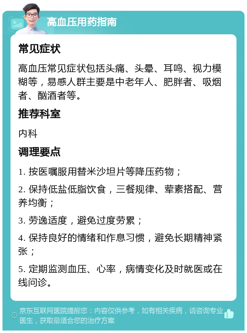 高血压用药指南 常见症状 高血压常见症状包括头痛、头晕、耳鸣、视力模糊等，易感人群主要是中老年人、肥胖者、吸烟者、酗酒者等。 推荐科室 内科 调理要点 1. 按医嘱服用替米沙坦片等降压药物； 2. 保持低盐低脂饮食，三餐规律、荤素搭配、营养均衡； 3. 劳逸适度，避免过度劳累； 4. 保持良好的情绪和作息习惯，避免长期精神紧张； 5. 定期监测血压、心率，病情变化及时就医或在线问诊。