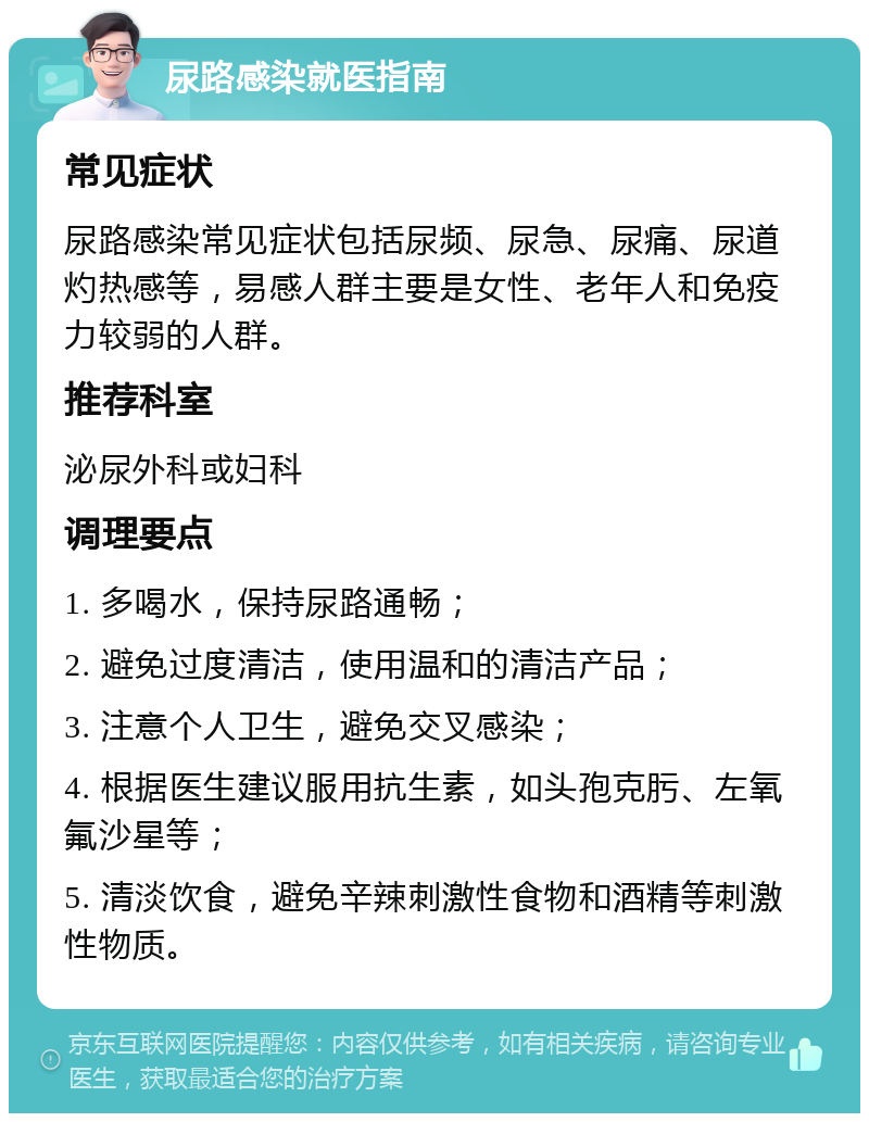 尿路感染就医指南 常见症状 尿路感染常见症状包括尿频、尿急、尿痛、尿道灼热感等，易感人群主要是女性、老年人和免疫力较弱的人群。 推荐科室 泌尿外科或妇科 调理要点 1. 多喝水，保持尿路通畅； 2. 避免过度清洁，使用温和的清洁产品； 3. 注意个人卫生，避免交叉感染； 4. 根据医生建议服用抗生素，如头孢克肟、左氧氟沙星等； 5. 清淡饮食，避免辛辣刺激性食物和酒精等刺激性物质。