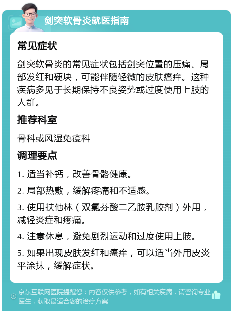 剑突软骨炎就医指南 常见症状 剑突软骨炎的常见症状包括剑突位置的压痛、局部发红和硬块，可能伴随轻微的皮肤瘙痒。这种疾病多见于长期保持不良姿势或过度使用上肢的人群。 推荐科室 骨科或风湿免疫科 调理要点 1. 适当补钙，改善骨骼健康。 2. 局部热敷，缓解疼痛和不适感。 3. 使用扶他林（双氯芬酸二乙胺乳胶剂）外用，减轻炎症和疼痛。 4. 注意休息，避免剧烈运动和过度使用上肢。 5. 如果出现皮肤发红和瘙痒，可以适当外用皮炎平涂抹，缓解症状。