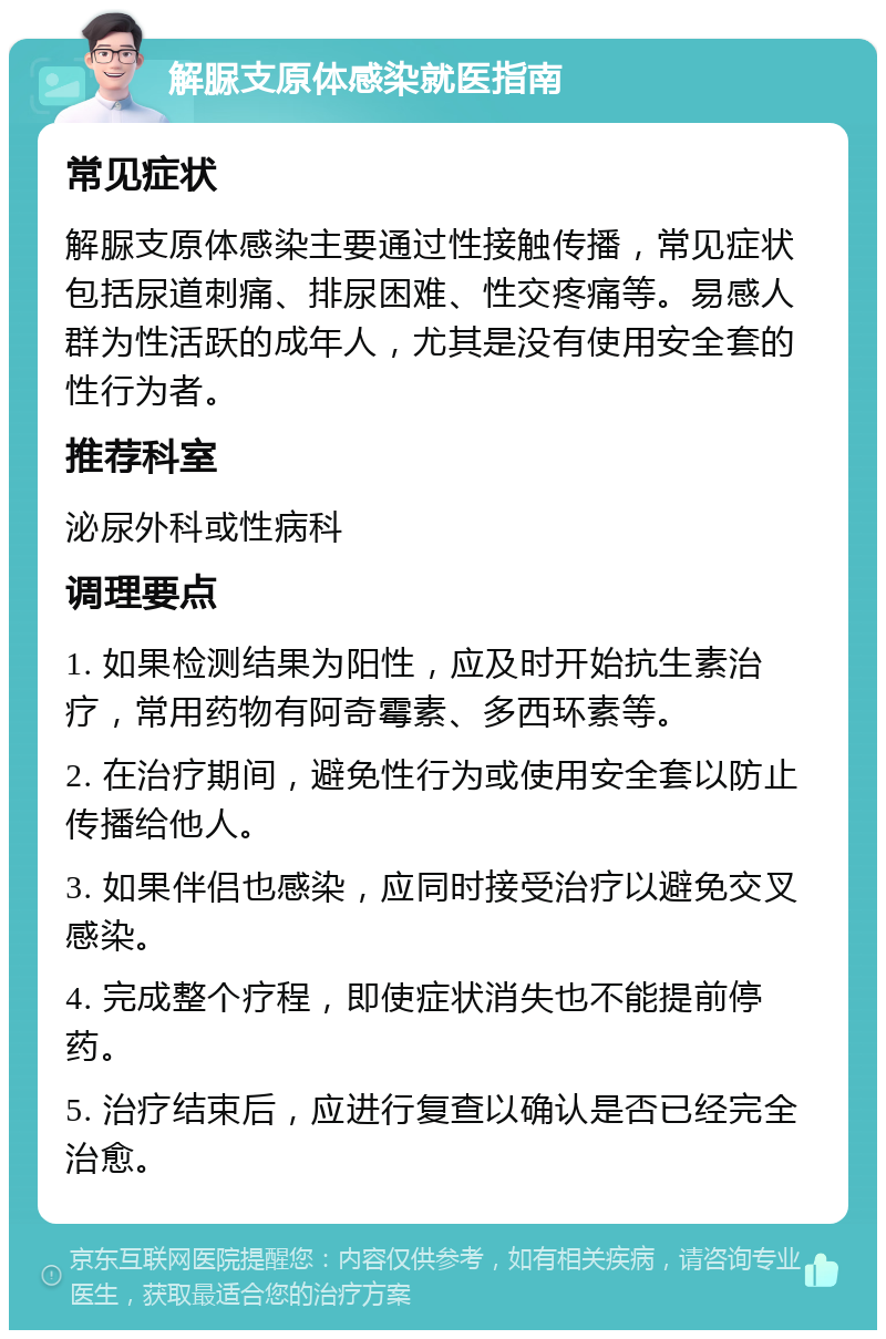 解脲支原体感染就医指南 常见症状 解脲支原体感染主要通过性接触传播，常见症状包括尿道刺痛、排尿困难、性交疼痛等。易感人群为性活跃的成年人，尤其是没有使用安全套的性行为者。 推荐科室 泌尿外科或性病科 调理要点 1. 如果检测结果为阳性，应及时开始抗生素治疗，常用药物有阿奇霉素、多西环素等。 2. 在治疗期间，避免性行为或使用安全套以防止传播给他人。 3. 如果伴侣也感染，应同时接受治疗以避免交叉感染。 4. 完成整个疗程，即使症状消失也不能提前停药。 5. 治疗结束后，应进行复查以确认是否已经完全治愈。