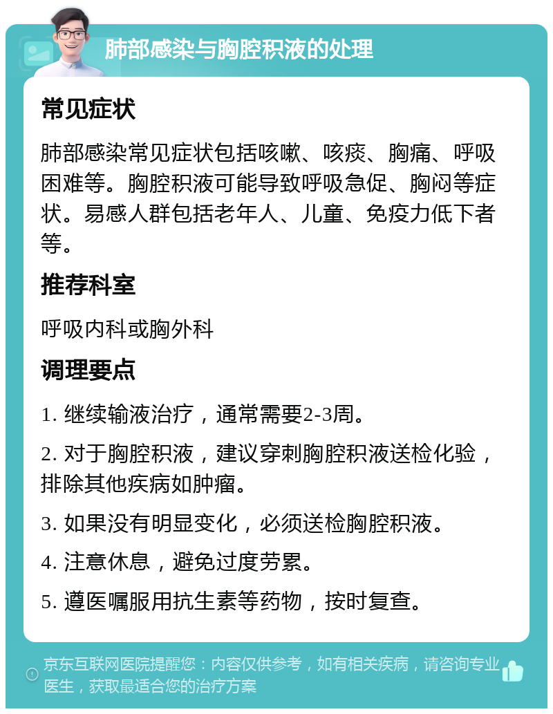 肺部感染与胸腔积液的处理 常见症状 肺部感染常见症状包括咳嗽、咳痰、胸痛、呼吸困难等。胸腔积液可能导致呼吸急促、胸闷等症状。易感人群包括老年人、儿童、免疫力低下者等。 推荐科室 呼吸内科或胸外科 调理要点 1. 继续输液治疗，通常需要2-3周。 2. 对于胸腔积液，建议穿刺胸腔积液送检化验，排除其他疾病如肿瘤。 3. 如果没有明显变化，必须送检胸腔积液。 4. 注意休息，避免过度劳累。 5. 遵医嘱服用抗生素等药物，按时复查。