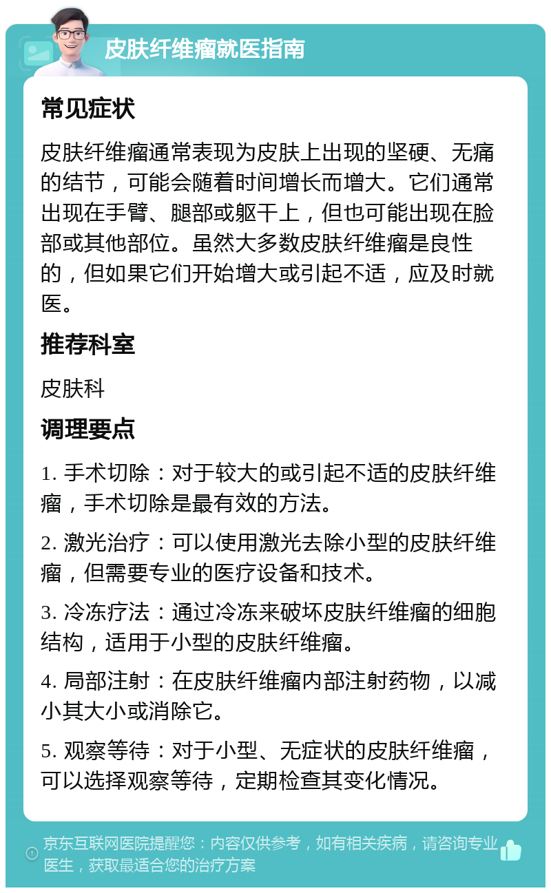 皮肤纤维瘤就医指南 常见症状 皮肤纤维瘤通常表现为皮肤上出现的坚硬、无痛的结节，可能会随着时间增长而增大。它们通常出现在手臂、腿部或躯干上，但也可能出现在脸部或其他部位。虽然大多数皮肤纤维瘤是良性的，但如果它们开始增大或引起不适，应及时就医。 推荐科室 皮肤科 调理要点 1. 手术切除：对于较大的或引起不适的皮肤纤维瘤，手术切除是最有效的方法。 2. 激光治疗：可以使用激光去除小型的皮肤纤维瘤，但需要专业的医疗设备和技术。 3. 冷冻疗法：通过冷冻来破坏皮肤纤维瘤的细胞结构，适用于小型的皮肤纤维瘤。 4. 局部注射：在皮肤纤维瘤内部注射药物，以减小其大小或消除它。 5. 观察等待：对于小型、无症状的皮肤纤维瘤，可以选择观察等待，定期检查其变化情况。