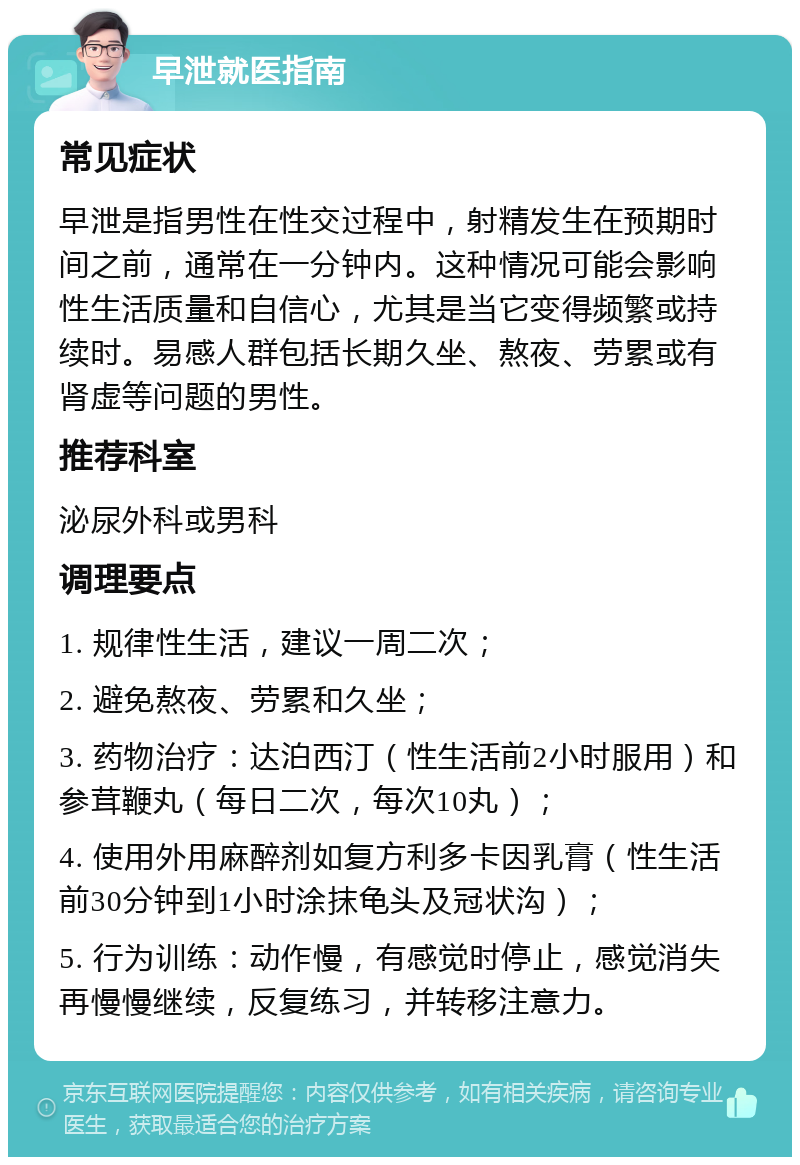 早泄就医指南 常见症状 早泄是指男性在性交过程中，射精发生在预期时间之前，通常在一分钟内。这种情况可能会影响性生活质量和自信心，尤其是当它变得频繁或持续时。易感人群包括长期久坐、熬夜、劳累或有肾虚等问题的男性。 推荐科室 泌尿外科或男科 调理要点 1. 规律性生活，建议一周二次； 2. 避免熬夜、劳累和久坐； 3. 药物治疗：达泊西汀（性生活前2小时服用）和参茸鞭丸（每日二次，每次10丸）； 4. 使用外用麻醉剂如复方利多卡因乳膏（性生活前30分钟到1小时涂抹龟头及冠状沟）； 5. 行为训练：动作慢，有感觉时停止，感觉消失再慢慢继续，反复练习，并转移注意力。