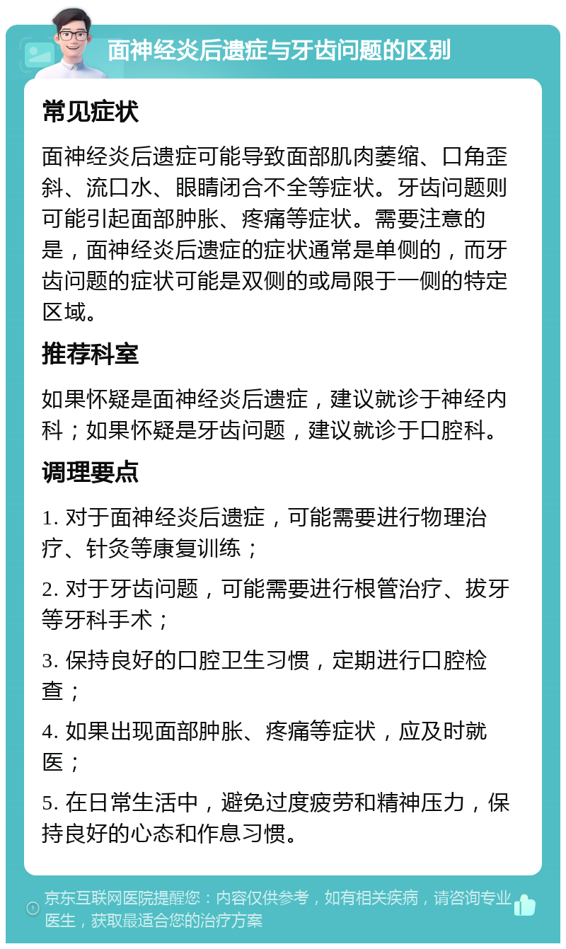 面神经炎后遗症与牙齿问题的区别 常见症状 面神经炎后遗症可能导致面部肌肉萎缩、口角歪斜、流口水、眼睛闭合不全等症状。牙齿问题则可能引起面部肿胀、疼痛等症状。需要注意的是，面神经炎后遗症的症状通常是单侧的，而牙齿问题的症状可能是双侧的或局限于一侧的特定区域。 推荐科室 如果怀疑是面神经炎后遗症，建议就诊于神经内科；如果怀疑是牙齿问题，建议就诊于口腔科。 调理要点 1. 对于面神经炎后遗症，可能需要进行物理治疗、针灸等康复训练； 2. 对于牙齿问题，可能需要进行根管治疗、拔牙等牙科手术； 3. 保持良好的口腔卫生习惯，定期进行口腔检查； 4. 如果出现面部肿胀、疼痛等症状，应及时就医； 5. 在日常生活中，避免过度疲劳和精神压力，保持良好的心态和作息习惯。