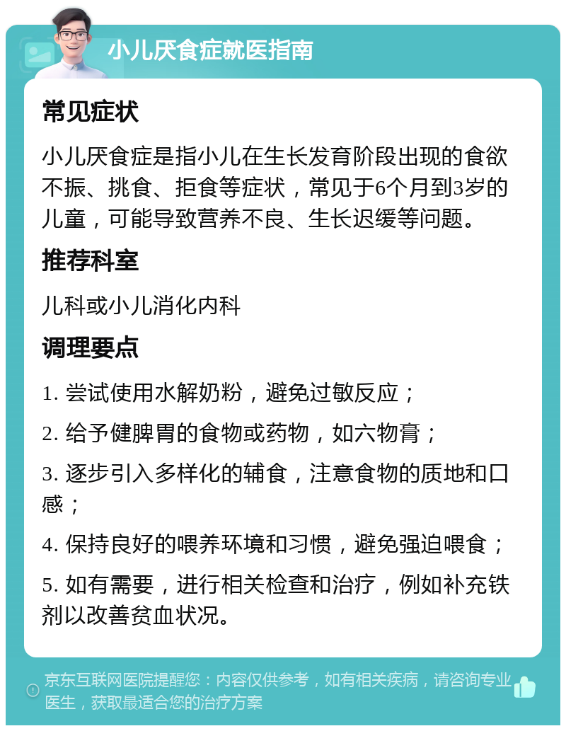 小儿厌食症就医指南 常见症状 小儿厌食症是指小儿在生长发育阶段出现的食欲不振、挑食、拒食等症状，常见于6个月到3岁的儿童，可能导致营养不良、生长迟缓等问题。 推荐科室 儿科或小儿消化内科 调理要点 1. 尝试使用水解奶粉，避免过敏反应； 2. 给予健脾胃的食物或药物，如六物膏； 3. 逐步引入多样化的辅食，注意食物的质地和口感； 4. 保持良好的喂养环境和习惯，避免强迫喂食； 5. 如有需要，进行相关检查和治疗，例如补充铁剂以改善贫血状况。