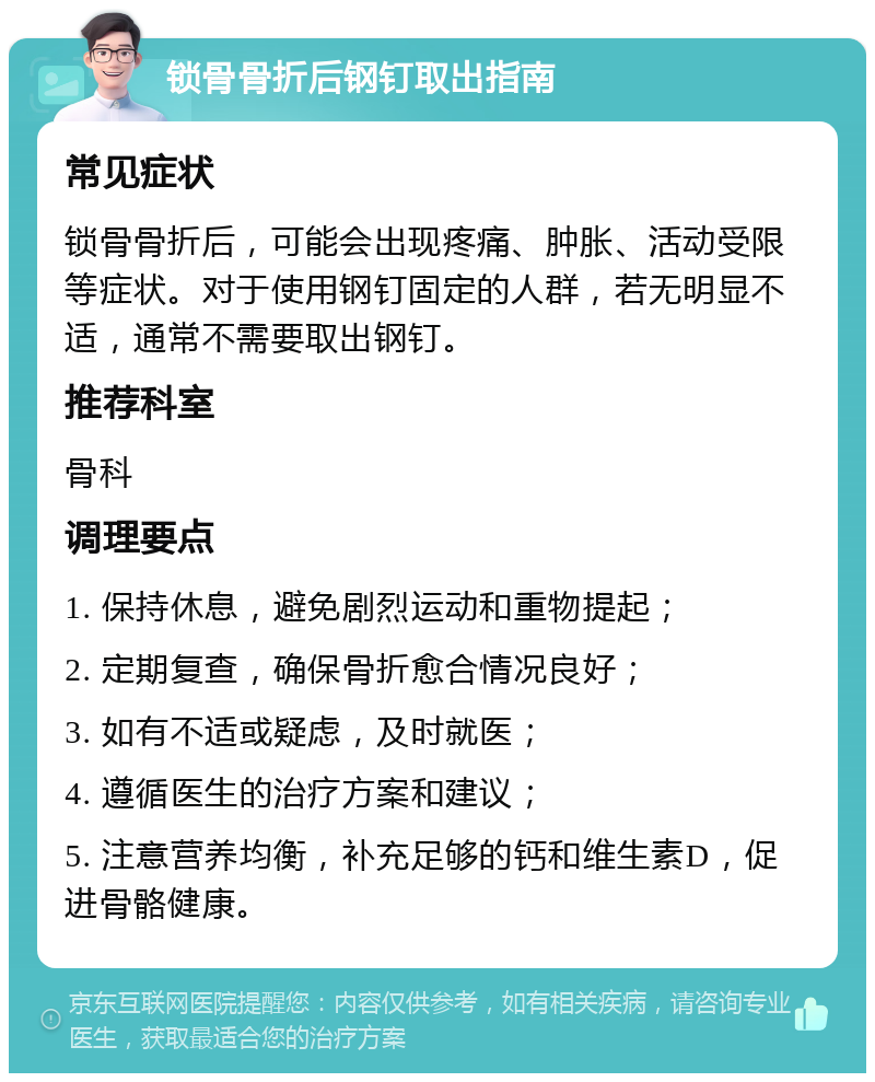 锁骨骨折后钢钉取出指南 常见症状 锁骨骨折后，可能会出现疼痛、肿胀、活动受限等症状。对于使用钢钉固定的人群，若无明显不适，通常不需要取出钢钉。 推荐科室 骨科 调理要点 1. 保持休息，避免剧烈运动和重物提起； 2. 定期复查，确保骨折愈合情况良好； 3. 如有不适或疑虑，及时就医； 4. 遵循医生的治疗方案和建议； 5. 注意营养均衡，补充足够的钙和维生素D，促进骨骼健康。