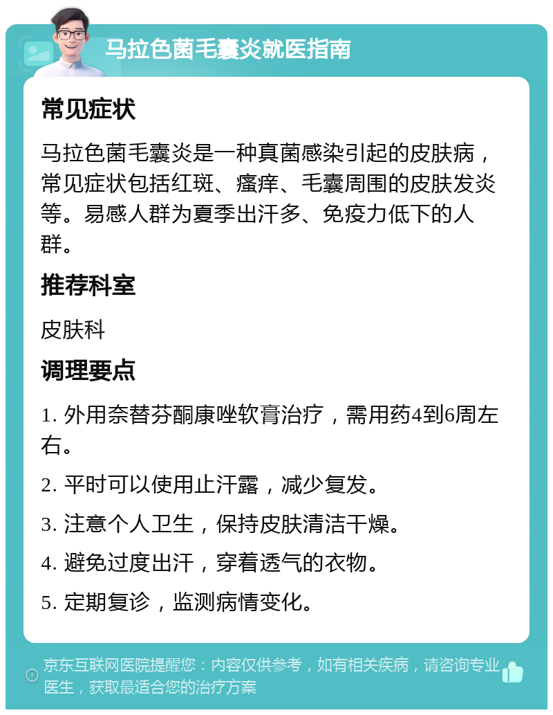 马拉色菌毛囊炎就医指南 常见症状 马拉色菌毛囊炎是一种真菌感染引起的皮肤病，常见症状包括红斑、瘙痒、毛囊周围的皮肤发炎等。易感人群为夏季出汗多、免疫力低下的人群。 推荐科室 皮肤科 调理要点 1. 外用奈替芬酮康唑软膏治疗，需用药4到6周左右。 2. 平时可以使用止汗露，减少复发。 3. 注意个人卫生，保持皮肤清洁干燥。 4. 避免过度出汗，穿着透气的衣物。 5. 定期复诊，监测病情变化。