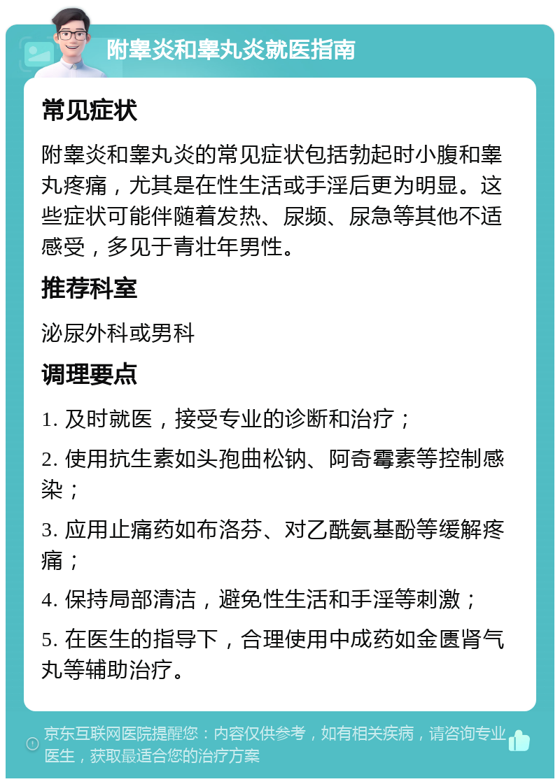 附睾炎和睾丸炎就医指南 常见症状 附睾炎和睾丸炎的常见症状包括勃起时小腹和睾丸疼痛，尤其是在性生活或手淫后更为明显。这些症状可能伴随着发热、尿频、尿急等其他不适感受，多见于青壮年男性。 推荐科室 泌尿外科或男科 调理要点 1. 及时就医，接受专业的诊断和治疗； 2. 使用抗生素如头孢曲松钠、阿奇霉素等控制感染； 3. 应用止痛药如布洛芬、对乙酰氨基酚等缓解疼痛； 4. 保持局部清洁，避免性生活和手淫等刺激； 5. 在医生的指导下，合理使用中成药如金匮肾气丸等辅助治疗。