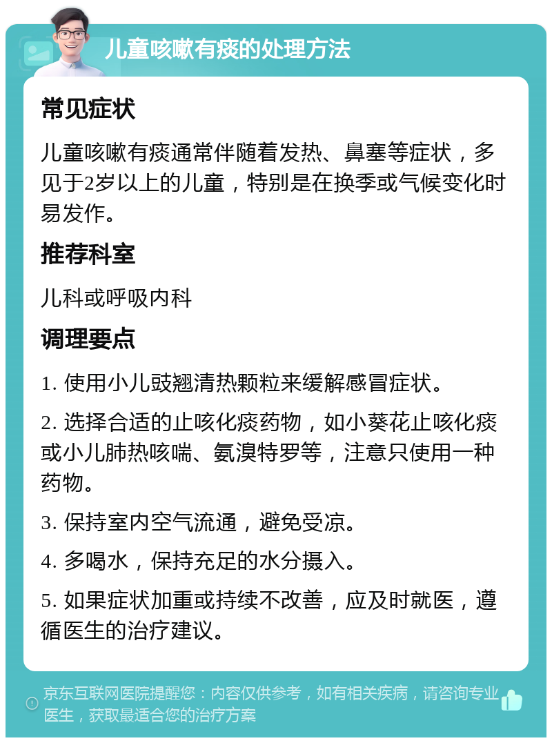 儿童咳嗽有痰的处理方法 常见症状 儿童咳嗽有痰通常伴随着发热、鼻塞等症状，多见于2岁以上的儿童，特别是在换季或气候变化时易发作。 推荐科室 儿科或呼吸内科 调理要点 1. 使用小儿豉翘清热颗粒来缓解感冒症状。 2. 选择合适的止咳化痰药物，如小葵花止咳化痰或小儿肺热咳喘、氨溴特罗等，注意只使用一种药物。 3. 保持室内空气流通，避免受凉。 4. 多喝水，保持充足的水分摄入。 5. 如果症状加重或持续不改善，应及时就医，遵循医生的治疗建议。