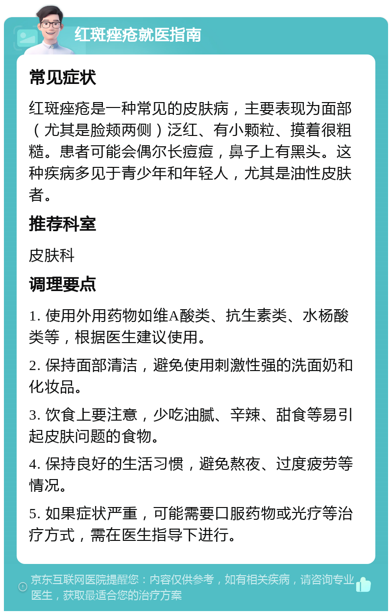 红斑痤疮就医指南 常见症状 红斑痤疮是一种常见的皮肤病，主要表现为面部（尤其是脸颊两侧）泛红、有小颗粒、摸着很粗糙。患者可能会偶尔长痘痘，鼻子上有黑头。这种疾病多见于青少年和年轻人，尤其是油性皮肤者。 推荐科室 皮肤科 调理要点 1. 使用外用药物如维A酸类、抗生素类、水杨酸类等，根据医生建议使用。 2. 保持面部清洁，避免使用刺激性强的洗面奶和化妆品。 3. 饮食上要注意，少吃油腻、辛辣、甜食等易引起皮肤问题的食物。 4. 保持良好的生活习惯，避免熬夜、过度疲劳等情况。 5. 如果症状严重，可能需要口服药物或光疗等治疗方式，需在医生指导下进行。