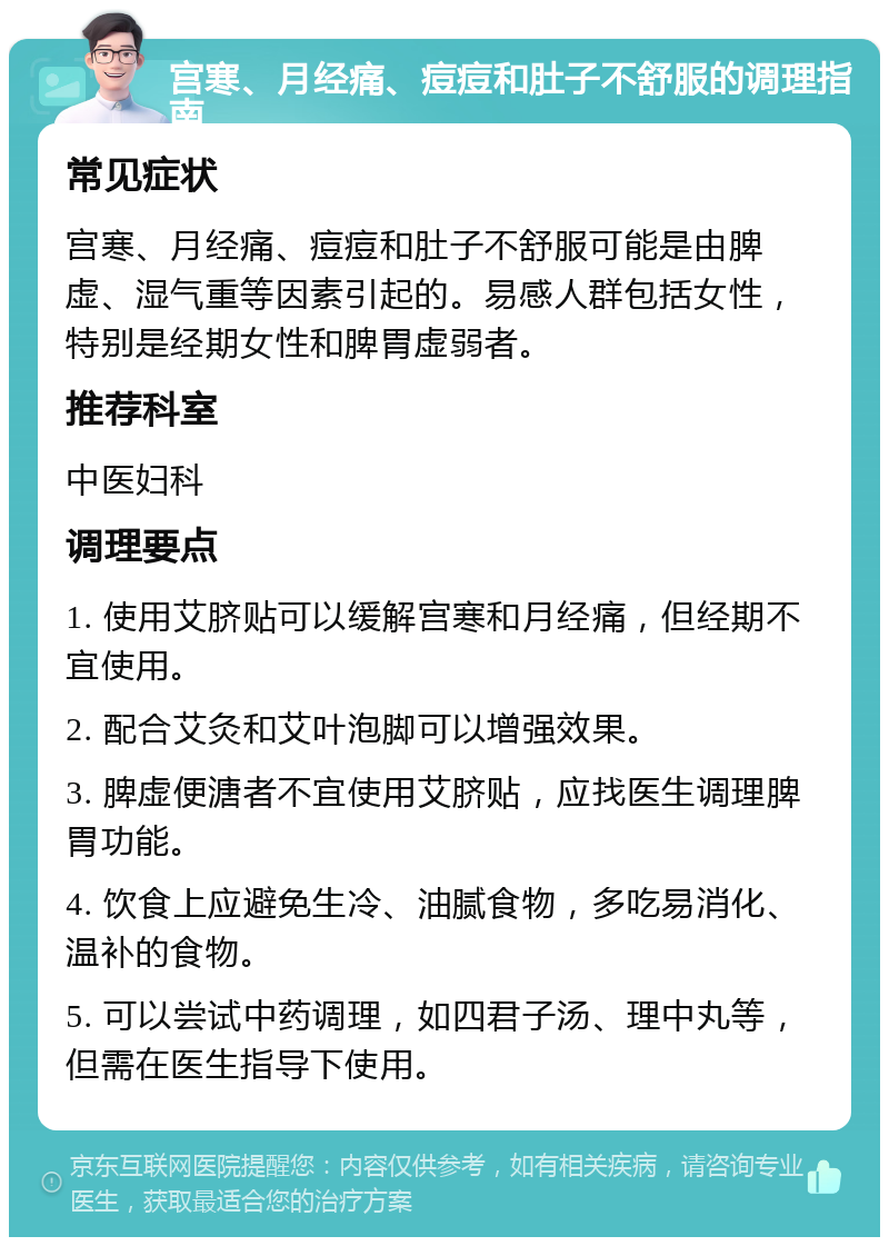 宫寒、月经痛、痘痘和肚子不舒服的调理指南 常见症状 宫寒、月经痛、痘痘和肚子不舒服可能是由脾虚、湿气重等因素引起的。易感人群包括女性，特别是经期女性和脾胃虚弱者。 推荐科室 中医妇科 调理要点 1. 使用艾脐贴可以缓解宫寒和月经痛，但经期不宜使用。 2. 配合艾灸和艾叶泡脚可以增强效果。 3. 脾虚便溏者不宜使用艾脐贴，应找医生调理脾胃功能。 4. 饮食上应避免生冷、油腻食物，多吃易消化、温补的食物。 5. 可以尝试中药调理，如四君子汤、理中丸等，但需在医生指导下使用。