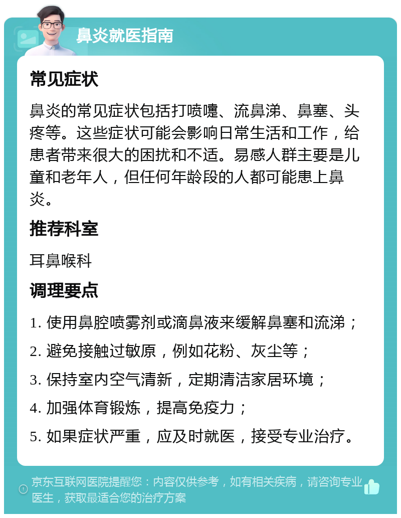 鼻炎就医指南 常见症状 鼻炎的常见症状包括打喷嚏、流鼻涕、鼻塞、头疼等。这些症状可能会影响日常生活和工作，给患者带来很大的困扰和不适。易感人群主要是儿童和老年人，但任何年龄段的人都可能患上鼻炎。 推荐科室 耳鼻喉科 调理要点 1. 使用鼻腔喷雾剂或滴鼻液来缓解鼻塞和流涕； 2. 避免接触过敏原，例如花粉、灰尘等； 3. 保持室内空气清新，定期清洁家居环境； 4. 加强体育锻炼，提高免疫力； 5. 如果症状严重，应及时就医，接受专业治疗。