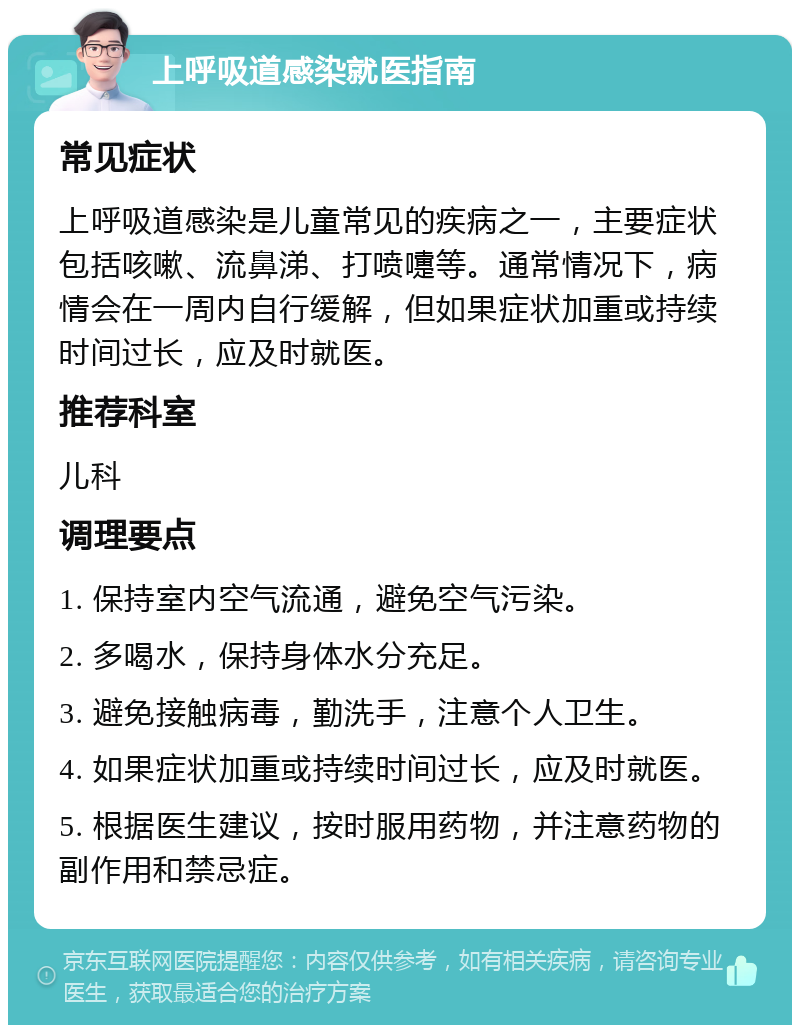 上呼吸道感染就医指南 常见症状 上呼吸道感染是儿童常见的疾病之一，主要症状包括咳嗽、流鼻涕、打喷嚏等。通常情况下，病情会在一周内自行缓解，但如果症状加重或持续时间过长，应及时就医。 推荐科室 儿科 调理要点 1. 保持室内空气流通，避免空气污染。 2. 多喝水，保持身体水分充足。 3. 避免接触病毒，勤洗手，注意个人卫生。 4. 如果症状加重或持续时间过长，应及时就医。 5. 根据医生建议，按时服用药物，并注意药物的副作用和禁忌症。