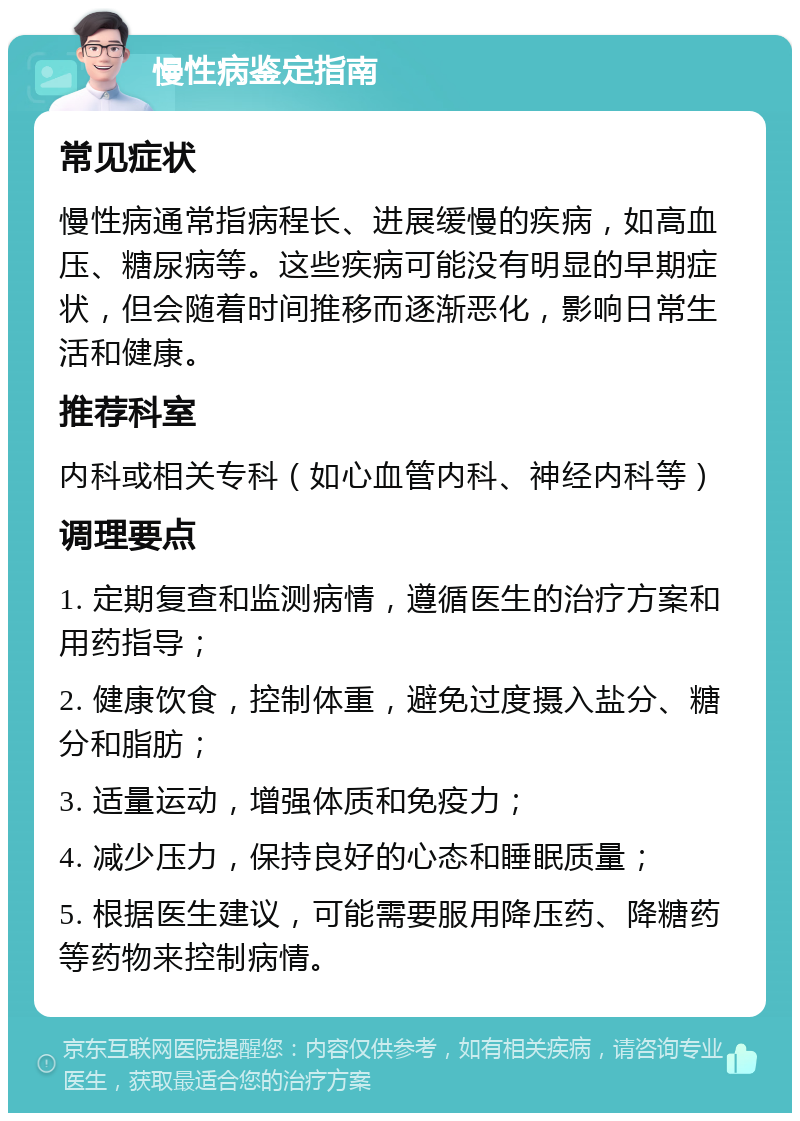 慢性病鉴定指南 常见症状 慢性病通常指病程长、进展缓慢的疾病，如高血压、糖尿病等。这些疾病可能没有明显的早期症状，但会随着时间推移而逐渐恶化，影响日常生活和健康。 推荐科室 内科或相关专科（如心血管内科、神经内科等） 调理要点 1. 定期复查和监测病情，遵循医生的治疗方案和用药指导； 2. 健康饮食，控制体重，避免过度摄入盐分、糖分和脂肪； 3. 适量运动，增强体质和免疫力； 4. 减少压力，保持良好的心态和睡眠质量； 5. 根据医生建议，可能需要服用降压药、降糖药等药物来控制病情。