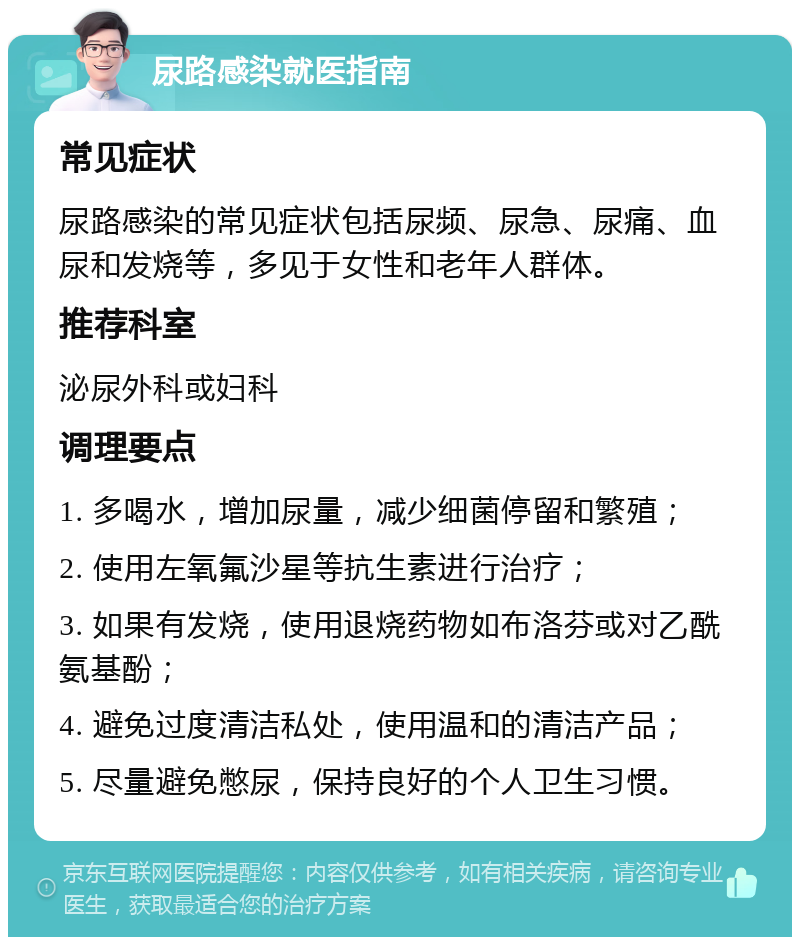 尿路感染就医指南 常见症状 尿路感染的常见症状包括尿频、尿急、尿痛、血尿和发烧等，多见于女性和老年人群体。 推荐科室 泌尿外科或妇科 调理要点 1. 多喝水，增加尿量，减少细菌停留和繁殖； 2. 使用左氧氟沙星等抗生素进行治疗； 3. 如果有发烧，使用退烧药物如布洛芬或对乙酰氨基酚； 4. 避免过度清洁私处，使用温和的清洁产品； 5. 尽量避免憋尿，保持良好的个人卫生习惯。