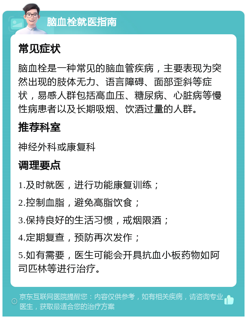 脑血栓就医指南 常见症状 脑血栓是一种常见的脑血管疾病，主要表现为突然出现的肢体无力、语言障碍、面部歪斜等症状，易感人群包括高血压、糖尿病、心脏病等慢性病患者以及长期吸烟、饮酒过量的人群。 推荐科室 神经外科或康复科 调理要点 1.及时就医，进行功能康复训练； 2.控制血脂，避免高脂饮食； 3.保持良好的生活习惯，戒烟限酒； 4.定期复查，预防再次发作； 5.如有需要，医生可能会开具抗血小板药物如阿司匹林等进行治疗。