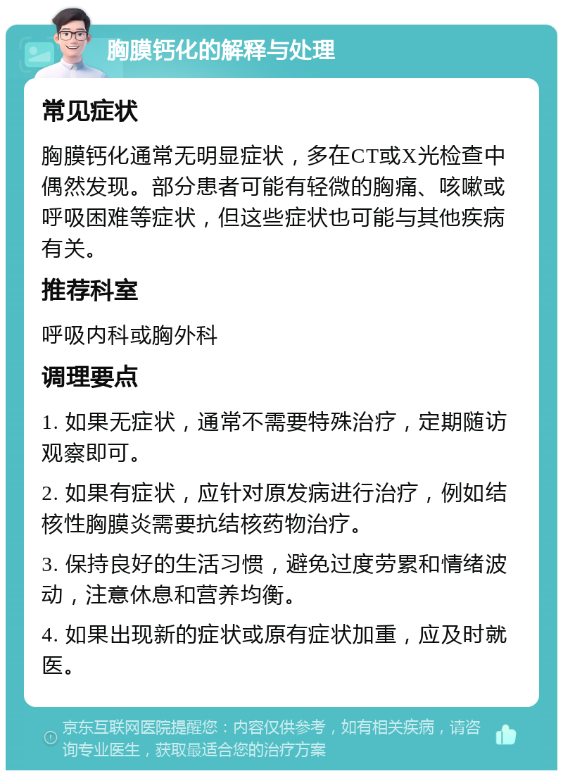 胸膜钙化的解释与处理 常见症状 胸膜钙化通常无明显症状，多在CT或X光检查中偶然发现。部分患者可能有轻微的胸痛、咳嗽或呼吸困难等症状，但这些症状也可能与其他疾病有关。 推荐科室 呼吸内科或胸外科 调理要点 1. 如果无症状，通常不需要特殊治疗，定期随访观察即可。 2. 如果有症状，应针对原发病进行治疗，例如结核性胸膜炎需要抗结核药物治疗。 3. 保持良好的生活习惯，避免过度劳累和情绪波动，注意休息和营养均衡。 4. 如果出现新的症状或原有症状加重，应及时就医。