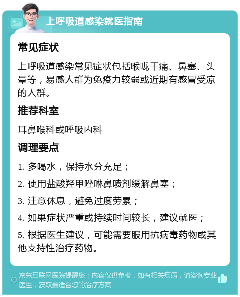 上呼吸道感染就医指南 常见症状 上呼吸道感染常见症状包括喉咙干痛、鼻塞、头晕等，易感人群为免疫力较弱或近期有感冒受凉的人群。 推荐科室 耳鼻喉科或呼吸内科 调理要点 1. 多喝水，保持水分充足； 2. 使用盐酸羟甲唑啉鼻喷剂缓解鼻塞； 3. 注意休息，避免过度劳累； 4. 如果症状严重或持续时间较长，建议就医； 5. 根据医生建议，可能需要服用抗病毒药物或其他支持性治疗药物。