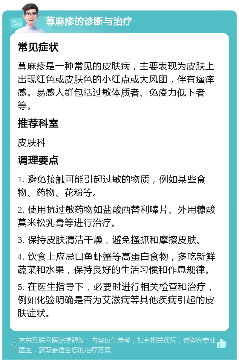 荨麻疹的诊断与治疗 常见症状 荨麻疹是一种常见的皮肤病，主要表现为皮肤上出现红色或皮肤色的小红点或大风团，伴有瘙痒感。易感人群包括过敏体质者、免疫力低下者等。 推荐科室 皮肤科 调理要点 1. 避免接触可能引起过敏的物质，例如某些食物、药物、花粉等。 2. 使用抗过敏药物如盐酸西替利嗪片、外用糠酸莫米松乳膏等进行治疗。 3. 保持皮肤清洁干燥，避免搔抓和摩擦皮肤。 4. 饮食上应忌口鱼虾蟹等高蛋白食物，多吃新鲜蔬菜和水果，保持良好的生活习惯和作息规律。 5. 在医生指导下，必要时进行相关检查和治疗，例如化验明确是否为艾滋病等其他疾病引起的皮肤症状。