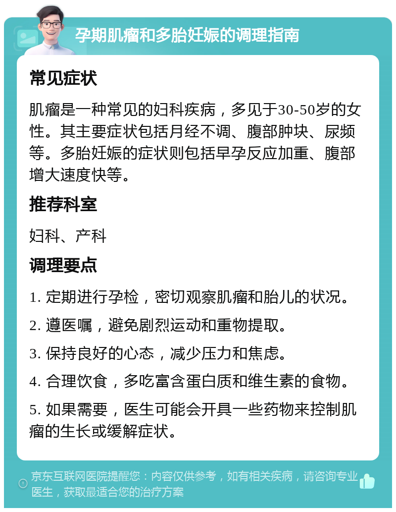 孕期肌瘤和多胎妊娠的调理指南 常见症状 肌瘤是一种常见的妇科疾病，多见于30-50岁的女性。其主要症状包括月经不调、腹部肿块、尿频等。多胎妊娠的症状则包括早孕反应加重、腹部增大速度快等。 推荐科室 妇科、产科 调理要点 1. 定期进行孕检，密切观察肌瘤和胎儿的状况。 2. 遵医嘱，避免剧烈运动和重物提取。 3. 保持良好的心态，减少压力和焦虑。 4. 合理饮食，多吃富含蛋白质和维生素的食物。 5. 如果需要，医生可能会开具一些药物来控制肌瘤的生长或缓解症状。