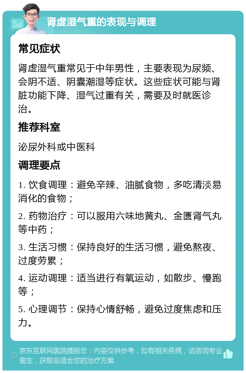 肾虚湿气重的表现与调理 常见症状 肾虚湿气重常见于中年男性，主要表现为尿频、会阴不适、阴囊潮湿等症状。这些症状可能与肾脏功能下降、湿气过重有关，需要及时就医诊治。 推荐科室 泌尿外科或中医科 调理要点 1. 饮食调理：避免辛辣、油腻食物，多吃清淡易消化的食物； 2. 药物治疗：可以服用六味地黄丸、金匮肾气丸等中药； 3. 生活习惯：保持良好的生活习惯，避免熬夜、过度劳累； 4. 运动调理：适当进行有氧运动，如散步、慢跑等； 5. 心理调节：保持心情舒畅，避免过度焦虑和压力。