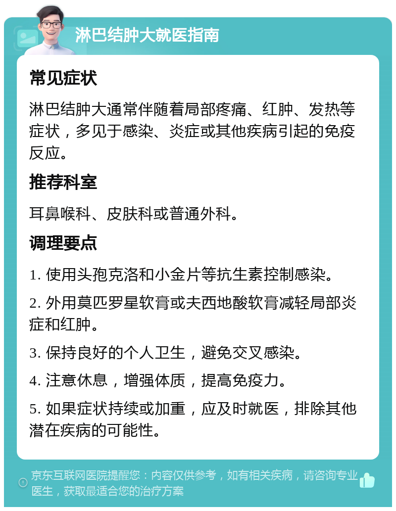 淋巴结肿大就医指南 常见症状 淋巴结肿大通常伴随着局部疼痛、红肿、发热等症状，多见于感染、炎症或其他疾病引起的免疫反应。 推荐科室 耳鼻喉科、皮肤科或普通外科。 调理要点 1. 使用头孢克洛和小金片等抗生素控制感染。 2. 外用莫匹罗星软膏或夫西地酸软膏减轻局部炎症和红肿。 3. 保持良好的个人卫生，避免交叉感染。 4. 注意休息，增强体质，提高免疫力。 5. 如果症状持续或加重，应及时就医，排除其他潜在疾病的可能性。