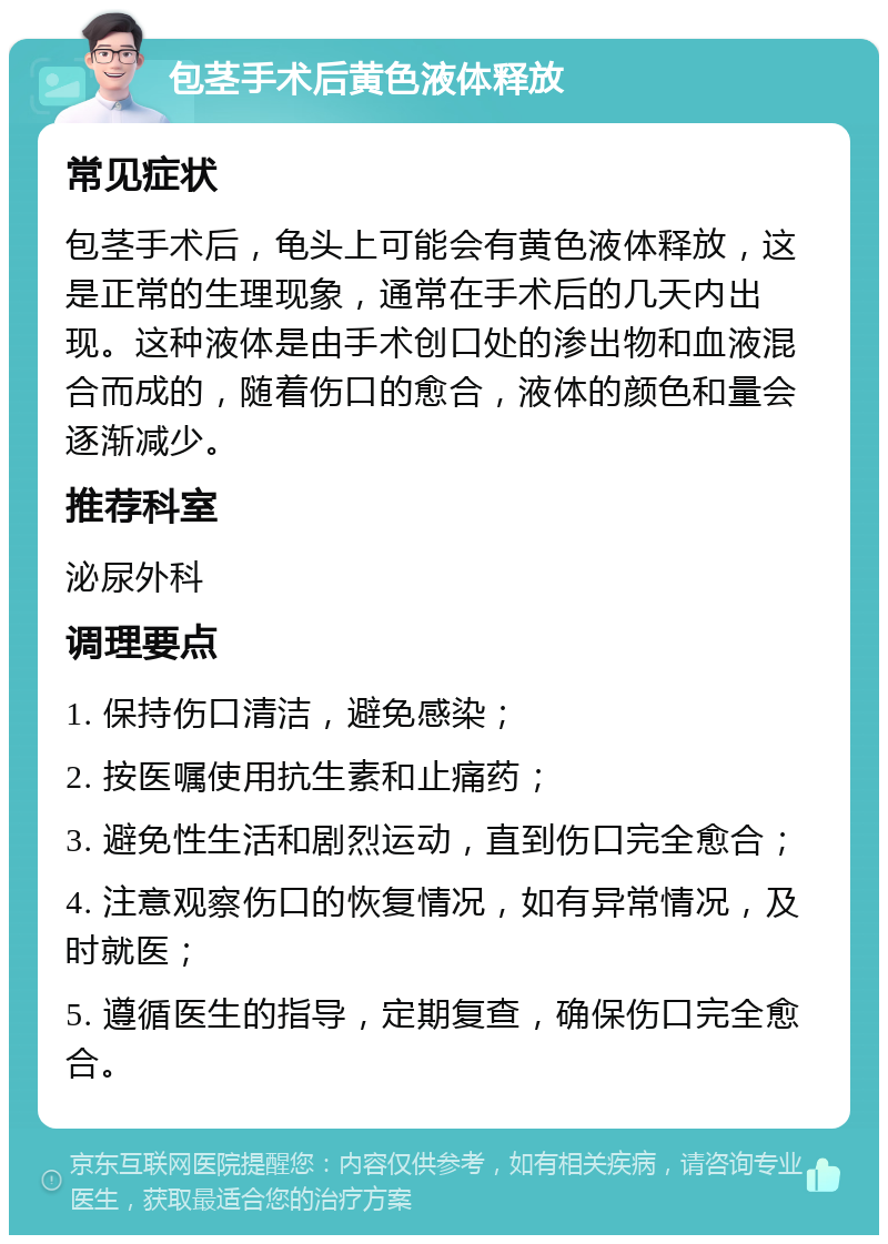 包茎手术后黄色液体释放 常见症状 包茎手术后，龟头上可能会有黄色液体释放，这是正常的生理现象，通常在手术后的几天内出现。这种液体是由手术创口处的渗出物和血液混合而成的，随着伤口的愈合，液体的颜色和量会逐渐减少。 推荐科室 泌尿外科 调理要点 1. 保持伤口清洁，避免感染； 2. 按医嘱使用抗生素和止痛药； 3. 避免性生活和剧烈运动，直到伤口完全愈合； 4. 注意观察伤口的恢复情况，如有异常情况，及时就医； 5. 遵循医生的指导，定期复查，确保伤口完全愈合。