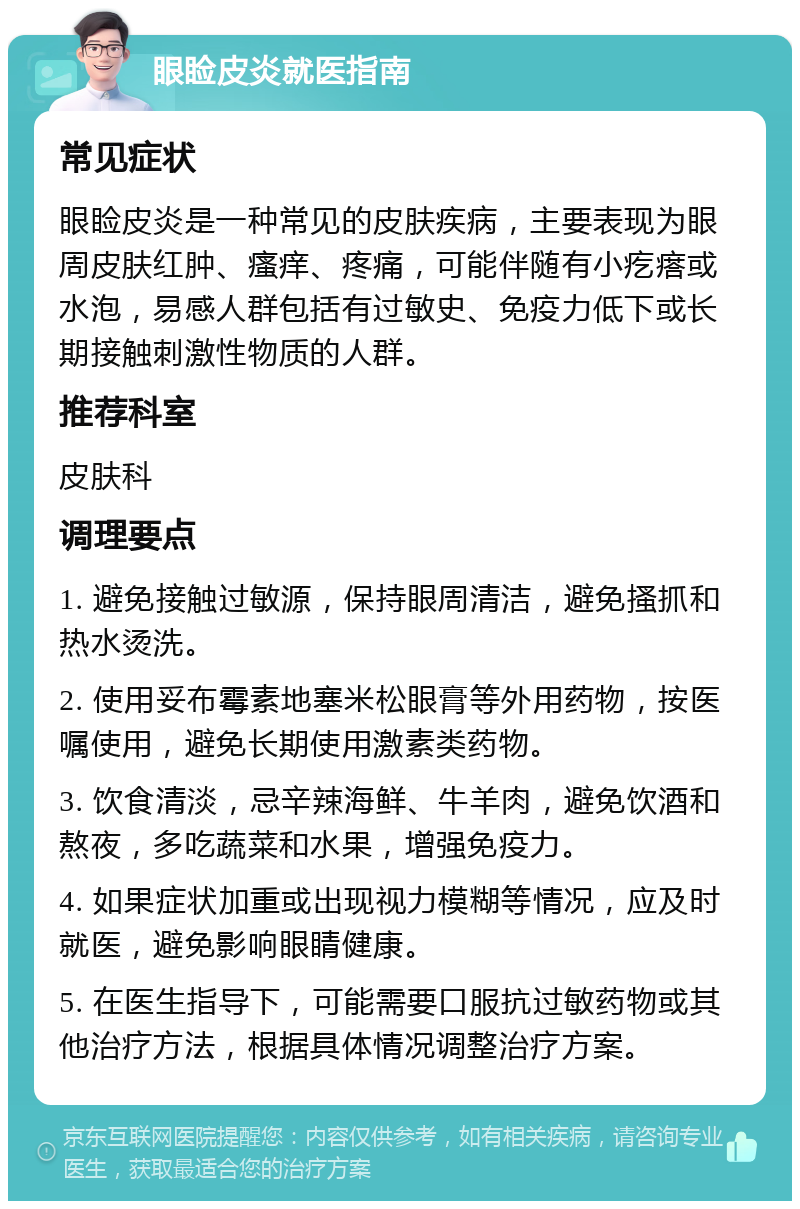 眼睑皮炎就医指南 常见症状 眼睑皮炎是一种常见的皮肤疾病，主要表现为眼周皮肤红肿、瘙痒、疼痛，可能伴随有小疙瘩或水泡，易感人群包括有过敏史、免疫力低下或长期接触刺激性物质的人群。 推荐科室 皮肤科 调理要点 1. 避免接触过敏源，保持眼周清洁，避免搔抓和热水烫洗。 2. 使用妥布霉素地塞米松眼膏等外用药物，按医嘱使用，避免长期使用激素类药物。 3. 饮食清淡，忌辛辣海鲜、牛羊肉，避免饮酒和熬夜，多吃蔬菜和水果，增强免疫力。 4. 如果症状加重或出现视力模糊等情况，应及时就医，避免影响眼睛健康。 5. 在医生指导下，可能需要口服抗过敏药物或其他治疗方法，根据具体情况调整治疗方案。