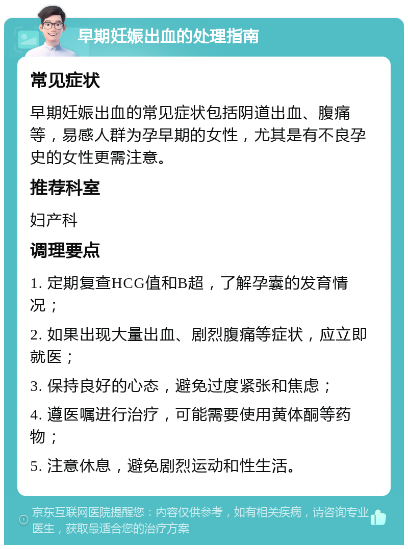 早期妊娠出血的处理指南 常见症状 早期妊娠出血的常见症状包括阴道出血、腹痛等，易感人群为孕早期的女性，尤其是有不良孕史的女性更需注意。 推荐科室 妇产科 调理要点 1. 定期复查HCG值和B超，了解孕囊的发育情况； 2. 如果出现大量出血、剧烈腹痛等症状，应立即就医； 3. 保持良好的心态，避免过度紧张和焦虑； 4. 遵医嘱进行治疗，可能需要使用黄体酮等药物； 5. 注意休息，避免剧烈运动和性生活。