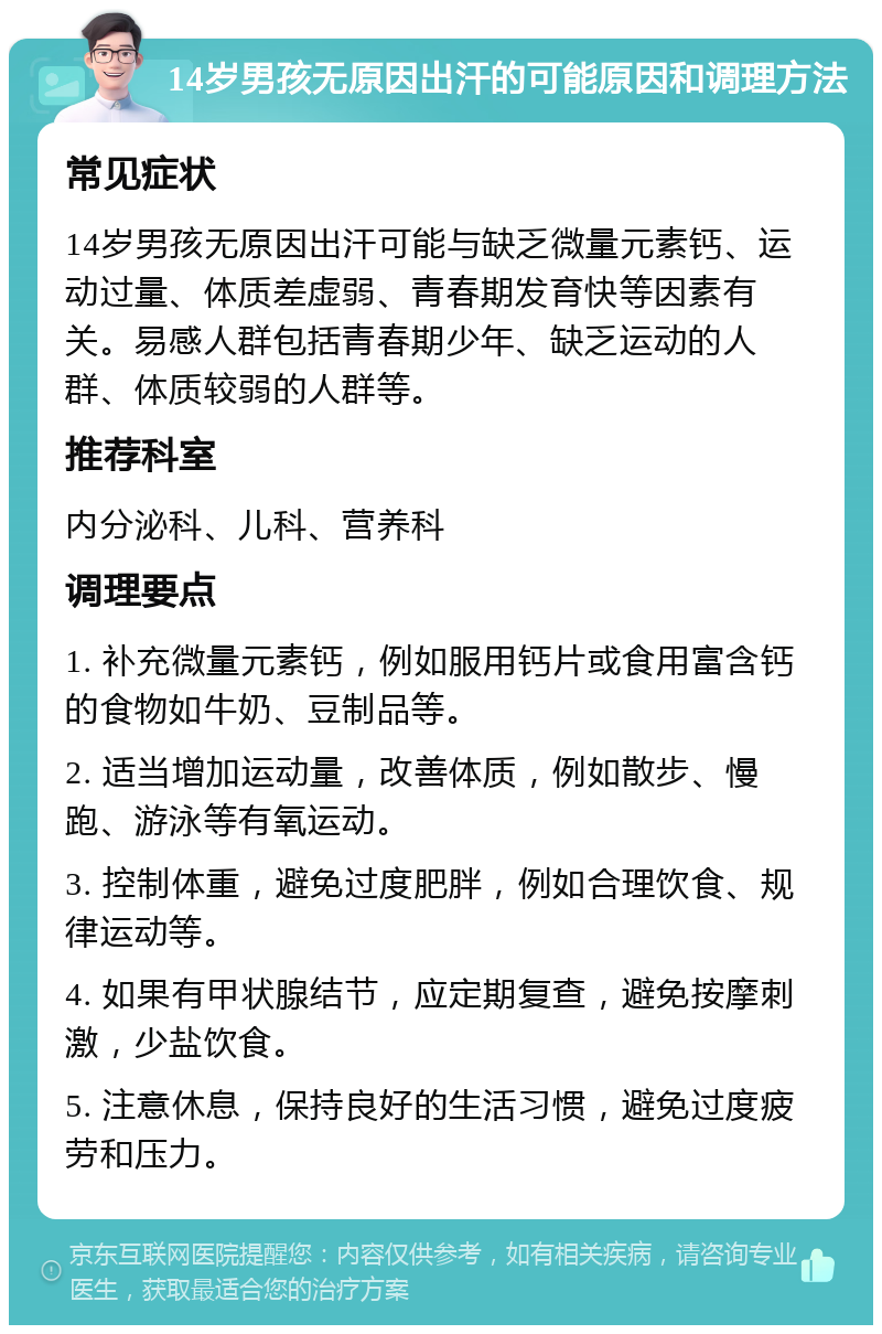 14岁男孩无原因出汗的可能原因和调理方法 常见症状 14岁男孩无原因出汗可能与缺乏微量元素钙、运动过量、体质差虚弱、青春期发育快等因素有关。易感人群包括青春期少年、缺乏运动的人群、体质较弱的人群等。 推荐科室 内分泌科、儿科、营养科 调理要点 1. 补充微量元素钙，例如服用钙片或食用富含钙的食物如牛奶、豆制品等。 2. 适当增加运动量，改善体质，例如散步、慢跑、游泳等有氧运动。 3. 控制体重，避免过度肥胖，例如合理饮食、规律运动等。 4. 如果有甲状腺结节，应定期复查，避免按摩刺激，少盐饮食。 5. 注意休息，保持良好的生活习惯，避免过度疲劳和压力。