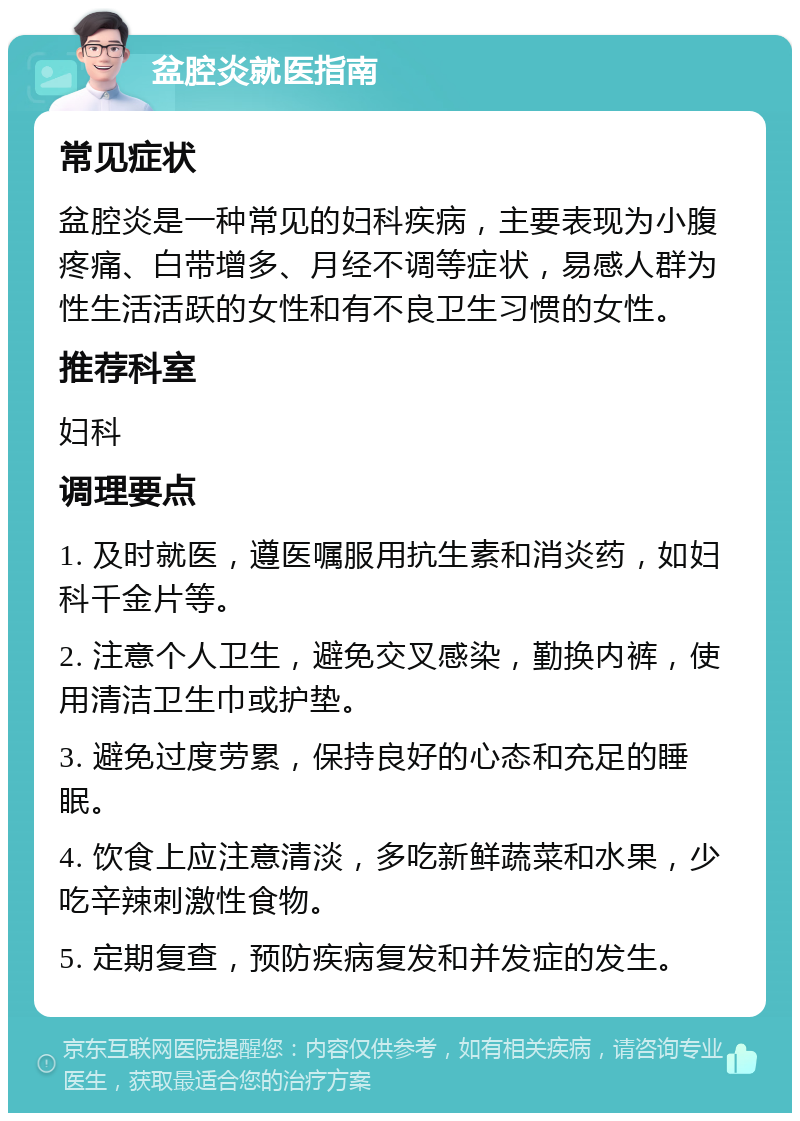 盆腔炎就医指南 常见症状 盆腔炎是一种常见的妇科疾病，主要表现为小腹疼痛、白带增多、月经不调等症状，易感人群为性生活活跃的女性和有不良卫生习惯的女性。 推荐科室 妇科 调理要点 1. 及时就医，遵医嘱服用抗生素和消炎药，如妇科千金片等。 2. 注意个人卫生，避免交叉感染，勤换内裤，使用清洁卫生巾或护垫。 3. 避免过度劳累，保持良好的心态和充足的睡眠。 4. 饮食上应注意清淡，多吃新鲜蔬菜和水果，少吃辛辣刺激性食物。 5. 定期复查，预防疾病复发和并发症的发生。