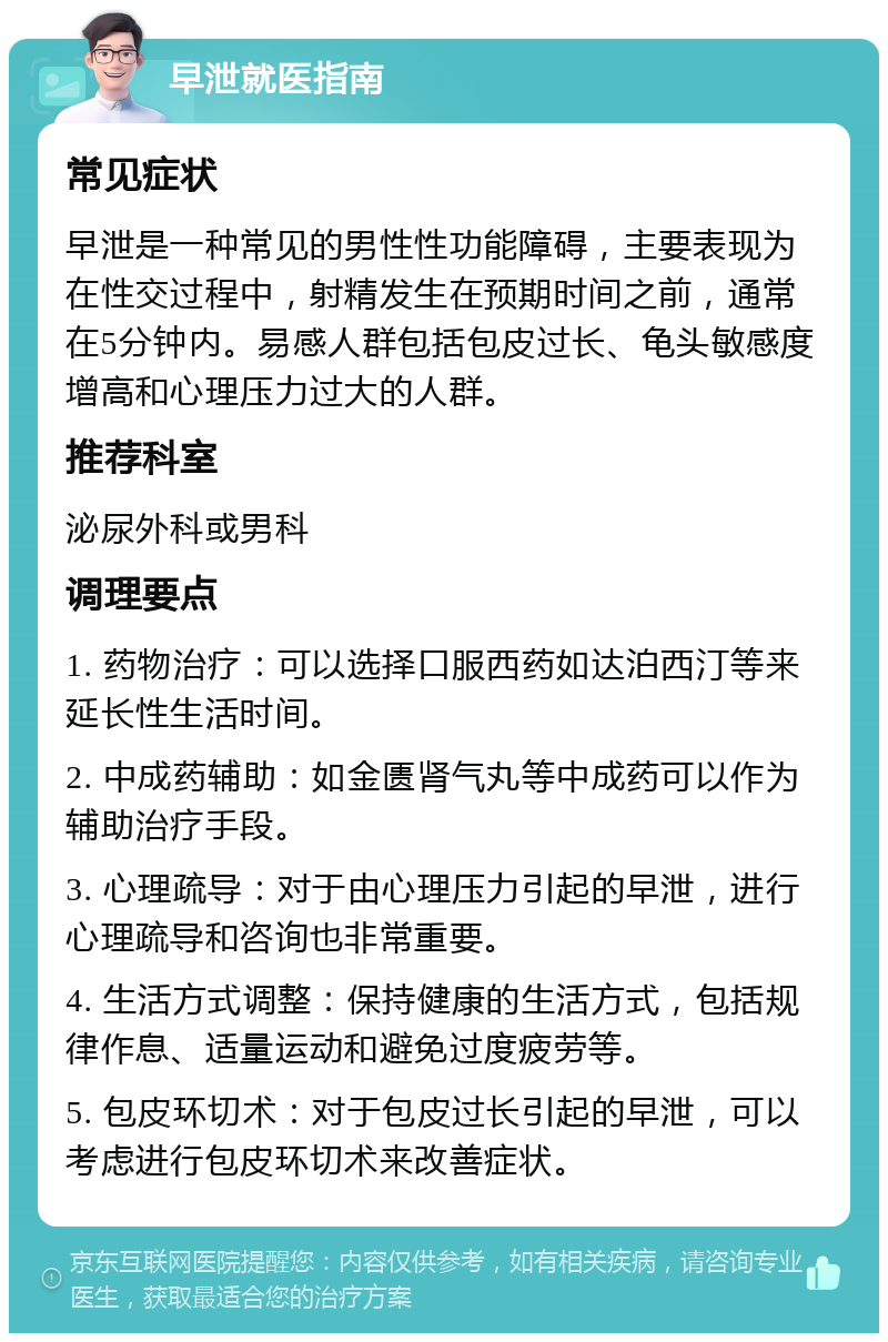 早泄就医指南 常见症状 早泄是一种常见的男性性功能障碍，主要表现为在性交过程中，射精发生在预期时间之前，通常在5分钟内。易感人群包括包皮过长、龟头敏感度增高和心理压力过大的人群。 推荐科室 泌尿外科或男科 调理要点 1. 药物治疗：可以选择口服西药如达泊西汀等来延长性生活时间。 2. 中成药辅助：如金匮肾气丸等中成药可以作为辅助治疗手段。 3. 心理疏导：对于由心理压力引起的早泄，进行心理疏导和咨询也非常重要。 4. 生活方式调整：保持健康的生活方式，包括规律作息、适量运动和避免过度疲劳等。 5. 包皮环切术：对于包皮过长引起的早泄，可以考虑进行包皮环切术来改善症状。