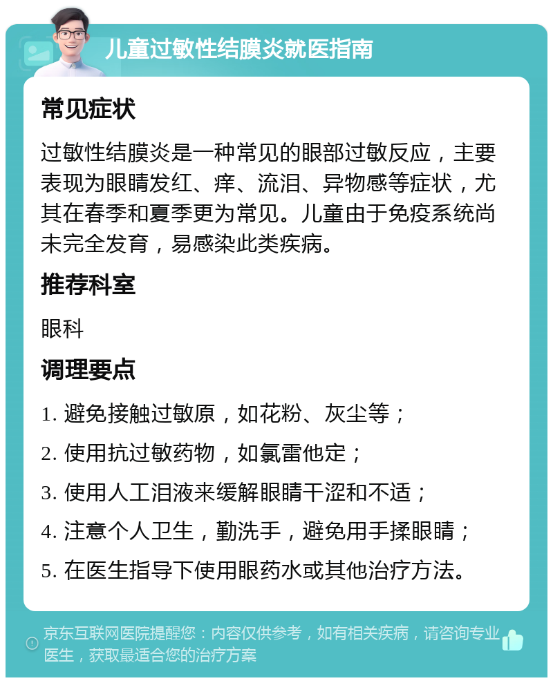 儿童过敏性结膜炎就医指南 常见症状 过敏性结膜炎是一种常见的眼部过敏反应，主要表现为眼睛发红、痒、流泪、异物感等症状，尤其在春季和夏季更为常见。儿童由于免疫系统尚未完全发育，易感染此类疾病。 推荐科室 眼科 调理要点 1. 避免接触过敏原，如花粉、灰尘等； 2. 使用抗过敏药物，如氯雷他定； 3. 使用人工泪液来缓解眼睛干涩和不适； 4. 注意个人卫生，勤洗手，避免用手揉眼睛； 5. 在医生指导下使用眼药水或其他治疗方法。