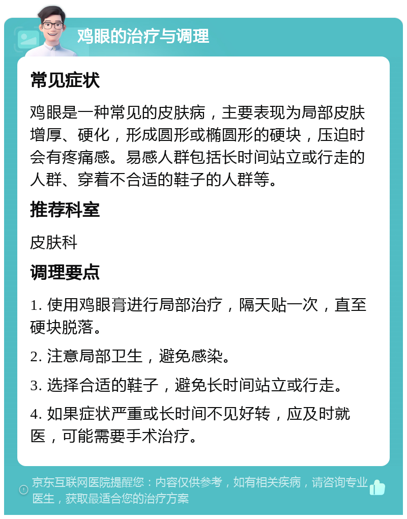 鸡眼的治疗与调理 常见症状 鸡眼是一种常见的皮肤病，主要表现为局部皮肤增厚、硬化，形成圆形或椭圆形的硬块，压迫时会有疼痛感。易感人群包括长时间站立或行走的人群、穿着不合适的鞋子的人群等。 推荐科室 皮肤科 调理要点 1. 使用鸡眼膏进行局部治疗，隔天贴一次，直至硬块脱落。 2. 注意局部卫生，避免感染。 3. 选择合适的鞋子，避免长时间站立或行走。 4. 如果症状严重或长时间不见好转，应及时就医，可能需要手术治疗。