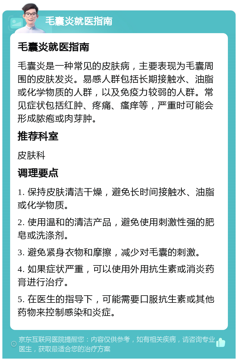 毛囊炎就医指南 毛囊炎就医指南 毛囊炎是一种常见的皮肤病，主要表现为毛囊周围的皮肤发炎。易感人群包括长期接触水、油脂或化学物质的人群，以及免疫力较弱的人群。常见症状包括红肿、疼痛、瘙痒等，严重时可能会形成脓疱或肉芽肿。 推荐科室 皮肤科 调理要点 1. 保持皮肤清洁干燥，避免长时间接触水、油脂或化学物质。 2. 使用温和的清洁产品，避免使用刺激性强的肥皂或洗涤剂。 3. 避免紧身衣物和摩擦，减少对毛囊的刺激。 4. 如果症状严重，可以使用外用抗生素或消炎药膏进行治疗。 5. 在医生的指导下，可能需要口服抗生素或其他药物来控制感染和炎症。