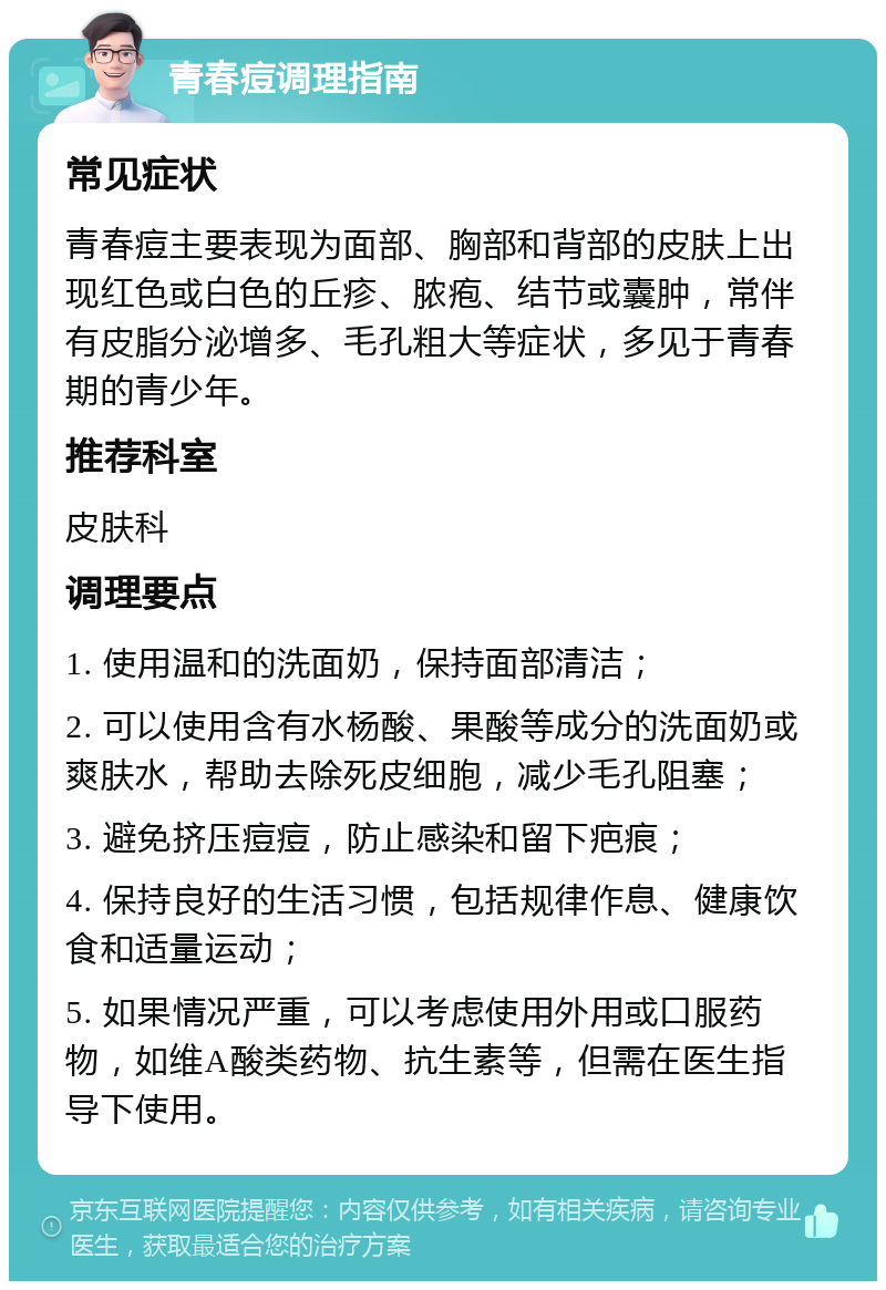 青春痘调理指南 常见症状 青春痘主要表现为面部、胸部和背部的皮肤上出现红色或白色的丘疹、脓疱、结节或囊肿，常伴有皮脂分泌增多、毛孔粗大等症状，多见于青春期的青少年。 推荐科室 皮肤科 调理要点 1. 使用温和的洗面奶，保持面部清洁； 2. 可以使用含有水杨酸、果酸等成分的洗面奶或爽肤水，帮助去除死皮细胞，减少毛孔阻塞； 3. 避免挤压痘痘，防止感染和留下疤痕； 4. 保持良好的生活习惯，包括规律作息、健康饮食和适量运动； 5. 如果情况严重，可以考虑使用外用或口服药物，如维A酸类药物、抗生素等，但需在医生指导下使用。