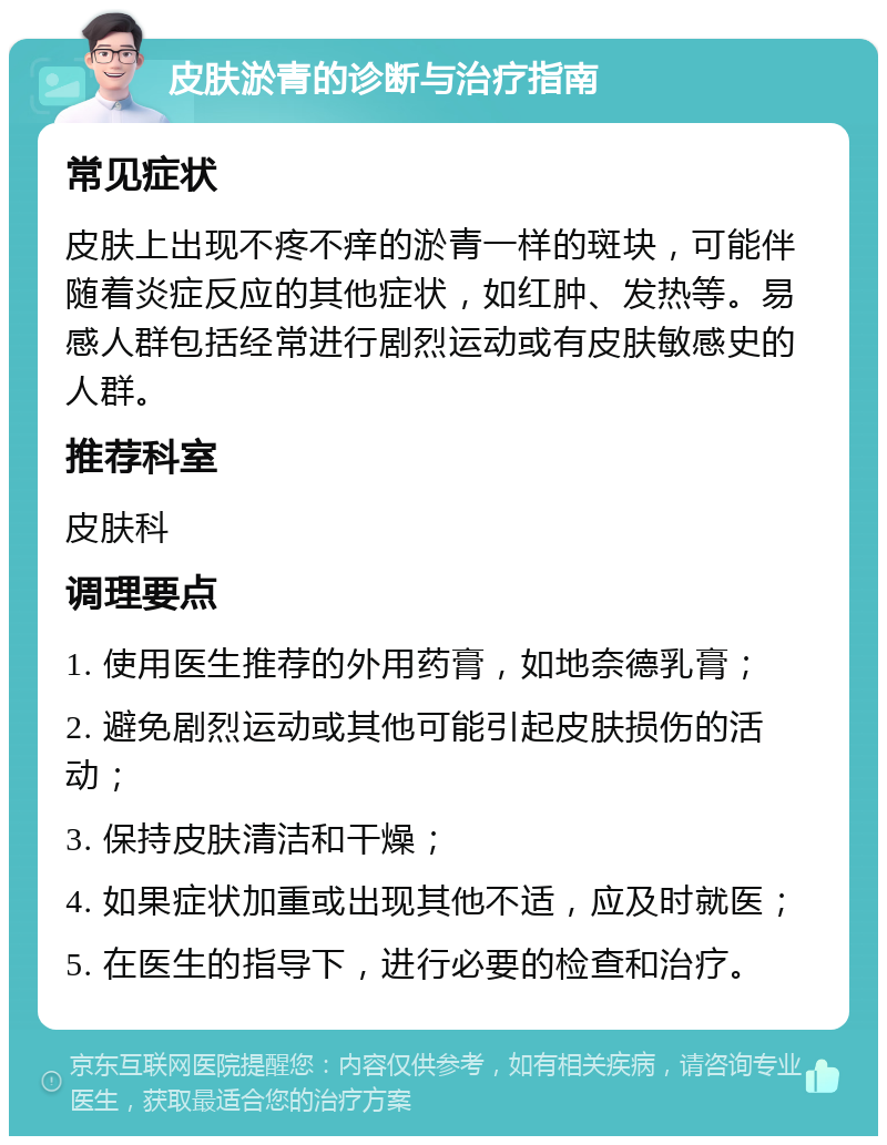 皮肤淤青的诊断与治疗指南 常见症状 皮肤上出现不疼不痒的淤青一样的斑块，可能伴随着炎症反应的其他症状，如红肿、发热等。易感人群包括经常进行剧烈运动或有皮肤敏感史的人群。 推荐科室 皮肤科 调理要点 1. 使用医生推荐的外用药膏，如地奈德乳膏； 2. 避免剧烈运动或其他可能引起皮肤损伤的活动； 3. 保持皮肤清洁和干燥； 4. 如果症状加重或出现其他不适，应及时就医； 5. 在医生的指导下，进行必要的检查和治疗。