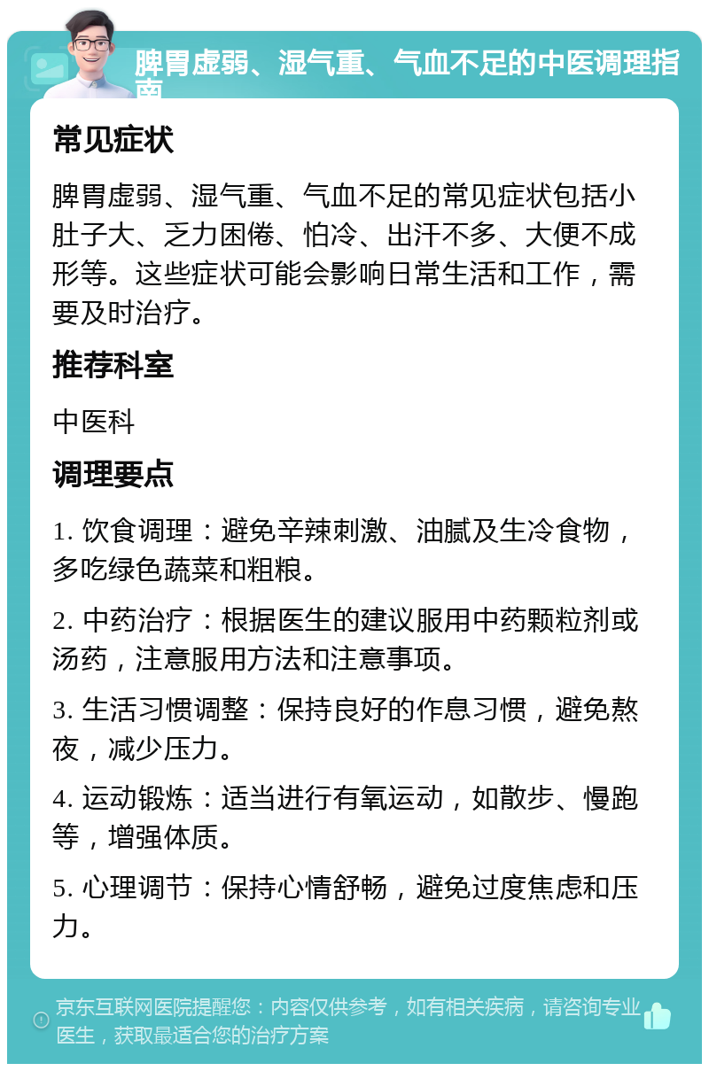 脾胃虚弱、湿气重、气血不足的中医调理指南 常见症状 脾胃虚弱、湿气重、气血不足的常见症状包括小肚子大、乏力困倦、怕冷、出汗不多、大便不成形等。这些症状可能会影响日常生活和工作，需要及时治疗。 推荐科室 中医科 调理要点 1. 饮食调理：避免辛辣刺激、油腻及生冷食物，多吃绿色蔬菜和粗粮。 2. 中药治疗：根据医生的建议服用中药颗粒剂或汤药，注意服用方法和注意事项。 3. 生活习惯调整：保持良好的作息习惯，避免熬夜，减少压力。 4. 运动锻炼：适当进行有氧运动，如散步、慢跑等，增强体质。 5. 心理调节：保持心情舒畅，避免过度焦虑和压力。