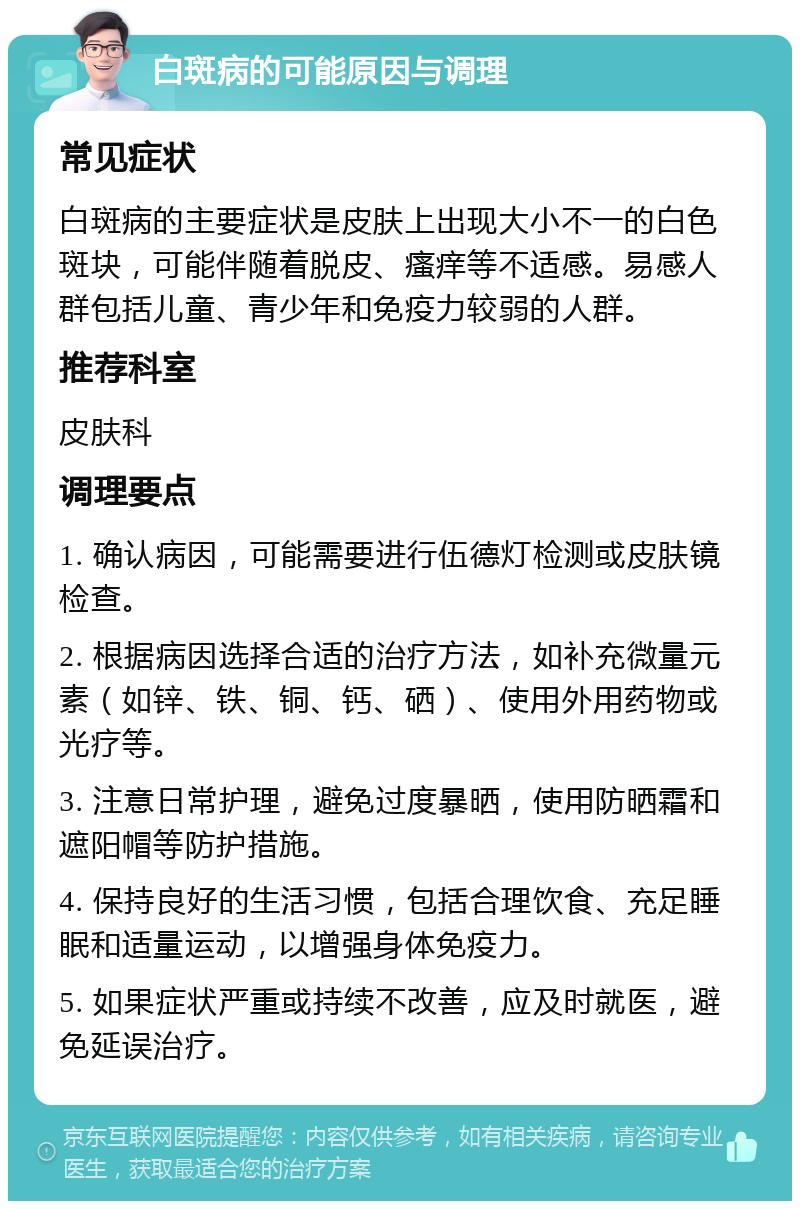 白斑病的可能原因与调理 常见症状 白斑病的主要症状是皮肤上出现大小不一的白色斑块，可能伴随着脱皮、瘙痒等不适感。易感人群包括儿童、青少年和免疫力较弱的人群。 推荐科室 皮肤科 调理要点 1. 确认病因，可能需要进行伍德灯检测或皮肤镜检查。 2. 根据病因选择合适的治疗方法，如补充微量元素（如锌、铁、铜、钙、硒）、使用外用药物或光疗等。 3. 注意日常护理，避免过度暴晒，使用防晒霜和遮阳帽等防护措施。 4. 保持良好的生活习惯，包括合理饮食、充足睡眠和适量运动，以增强身体免疫力。 5. 如果症状严重或持续不改善，应及时就医，避免延误治疗。