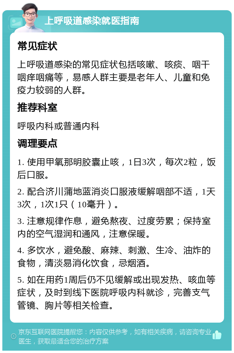 上呼吸道感染就医指南 常见症状 上呼吸道感染的常见症状包括咳嗽、咳痰、咽干咽痒咽痛等，易感人群主要是老年人、儿童和免疫力较弱的人群。 推荐科室 呼吸内科或普通内科 调理要点 1. 使用甲氧那明胶囊止咳，1日3次，每次2粒，饭后口服。 2. 配合济川蒲地蓝消炎口服液缓解咽部不适，1天3次，1次1只（10毫升）。 3. 注意规律作息，避免熬夜、过度劳累；保持室内的空气湿润和通风，注意保暖。 4. 多饮水，避免酸、麻辣、刺激、生冷、油炸的食物，清淡易消化饮食，忌烟酒。 5. 如在用药1周后仍不见缓解或出现发热、咳血等症状，及时到线下医院呼吸内科就诊，完善支气管镜、胸片等相关检查。