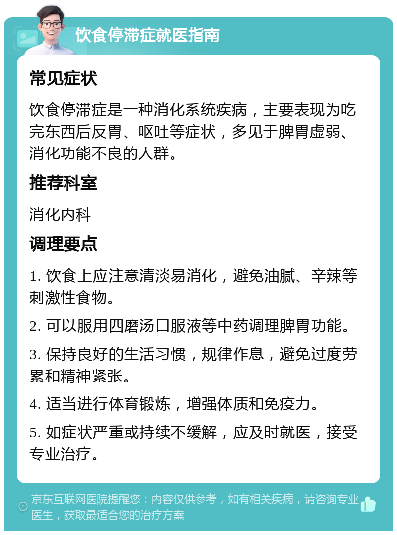 饮食停滞症就医指南 常见症状 饮食停滞症是一种消化系统疾病，主要表现为吃完东西后反胃、呕吐等症状，多见于脾胃虚弱、消化功能不良的人群。 推荐科室 消化内科 调理要点 1. 饮食上应注意清淡易消化，避免油腻、辛辣等刺激性食物。 2. 可以服用四磨汤口服液等中药调理脾胃功能。 3. 保持良好的生活习惯，规律作息，避免过度劳累和精神紧张。 4. 适当进行体育锻炼，增强体质和免疫力。 5. 如症状严重或持续不缓解，应及时就医，接受专业治疗。