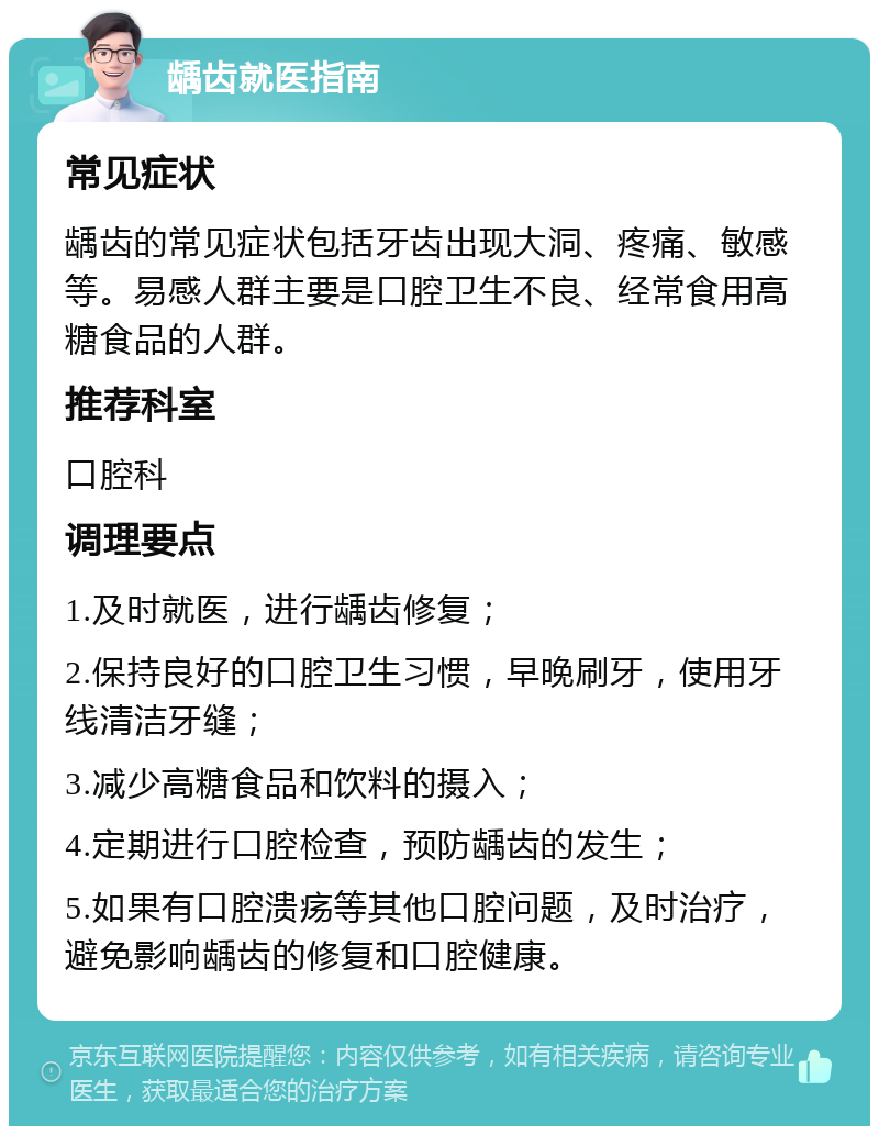 龋齿就医指南 常见症状 龋齿的常见症状包括牙齿出现大洞、疼痛、敏感等。易感人群主要是口腔卫生不良、经常食用高糖食品的人群。 推荐科室 口腔科 调理要点 1.及时就医，进行龋齿修复； 2.保持良好的口腔卫生习惯，早晚刷牙，使用牙线清洁牙缝； 3.减少高糖食品和饮料的摄入； 4.定期进行口腔检查，预防龋齿的发生； 5.如果有口腔溃疡等其他口腔问题，及时治疗，避免影响龋齿的修复和口腔健康。