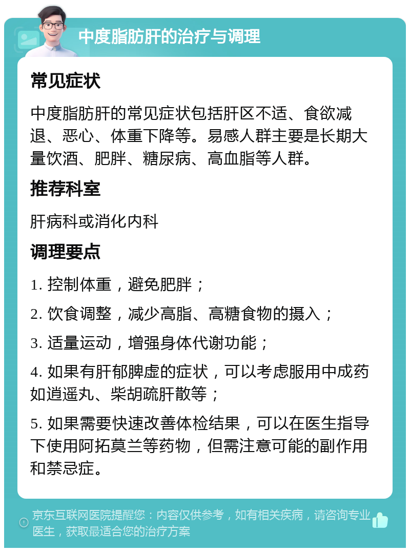 中度脂肪肝的治疗与调理 常见症状 中度脂肪肝的常见症状包括肝区不适、食欲减退、恶心、体重下降等。易感人群主要是长期大量饮酒、肥胖、糖尿病、高血脂等人群。 推荐科室 肝病科或消化内科 调理要点 1. 控制体重，避免肥胖； 2. 饮食调整，减少高脂、高糖食物的摄入； 3. 适量运动，增强身体代谢功能； 4. 如果有肝郁脾虚的症状，可以考虑服用中成药如逍遥丸、柴胡疏肝散等； 5. 如果需要快速改善体检结果，可以在医生指导下使用阿拓莫兰等药物，但需注意可能的副作用和禁忌症。