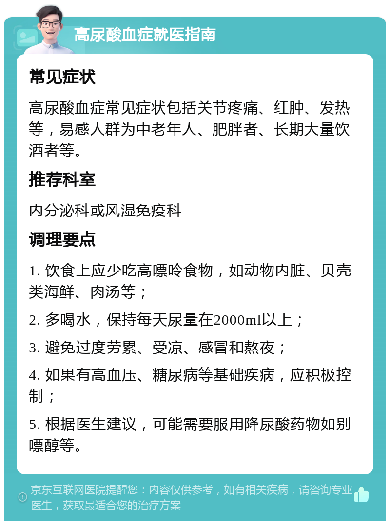 高尿酸血症就医指南 常见症状 高尿酸血症常见症状包括关节疼痛、红肿、发热等，易感人群为中老年人、肥胖者、长期大量饮酒者等。 推荐科室 内分泌科或风湿免疫科 调理要点 1. 饮食上应少吃高嘌呤食物，如动物内脏、贝壳类海鲜、肉汤等； 2. 多喝水，保持每天尿量在2000ml以上； 3. 避免过度劳累、受凉、感冒和熬夜； 4. 如果有高血压、糖尿病等基础疾病，应积极控制； 5. 根据医生建议，可能需要服用降尿酸药物如别嘌醇等。