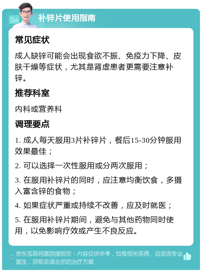 补锌片使用指南 常见症状 成人缺锌可能会出现食欲不振、免疫力下降、皮肤干燥等症状，尤其是肾虚患者更需要注意补锌。 推荐科室 内科或营养科 调理要点 1. 成人每天服用3片补锌片，餐后15-30分钟服用效果最佳； 2. 可以选择一次性服用或分两次服用； 3. 在服用补锌片的同时，应注意均衡饮食，多摄入富含锌的食物； 4. 如果症状严重或持续不改善，应及时就医； 5. 在服用补锌片期间，避免与其他药物同时使用，以免影响疗效或产生不良反应。