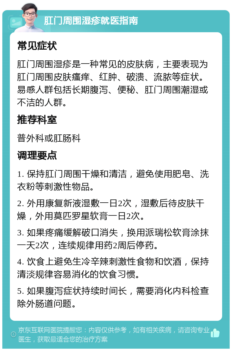 肛门周围湿疹就医指南 常见症状 肛门周围湿疹是一种常见的皮肤病，主要表现为肛门周围皮肤瘙痒、红肿、破溃、流脓等症状。易感人群包括长期腹泻、便秘、肛门周围潮湿或不洁的人群。 推荐科室 普外科或肛肠科 调理要点 1. 保持肛门周围干燥和清洁，避免使用肥皂、洗衣粉等刺激性物品。 2. 外用康复新液湿敷一日2次，湿敷后待皮肤干燥，外用莫匹罗星软膏一日2次。 3. 如果疼痛缓解破口消失，换用派瑞松软膏涂抹一天2次，连续规律用药2周后停药。 4. 饮食上避免生冷辛辣刺激性食物和饮酒，保持清淡规律容易消化的饮食习惯。 5. 如果腹泻症状持续时间长，需要消化内科检查除外肠道问题。