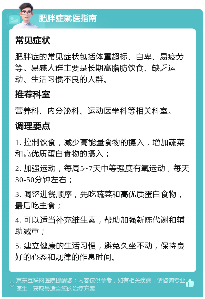 肥胖症就医指南 常见症状 肥胖症的常见症状包括体重超标、自卑、易疲劳等。易感人群主要是长期高脂肪饮食、缺乏运动、生活习惯不良的人群。 推荐科室 营养科、内分泌科、运动医学科等相关科室。 调理要点 1. 控制饮食，减少高能量食物的摄入，增加蔬菜和高优质蛋白食物的摄入； 2. 加强运动，每周5~7天中等强度有氧运动，每天30-50分钟左右； 3. 调整进餐顺序，先吃蔬菜和高优质蛋白食物，最后吃主食； 4. 可以适当补充维生素，帮助加强新陈代谢和辅助减重； 5. 建立健康的生活习惯，避免久坐不动，保持良好的心态和规律的作息时间。